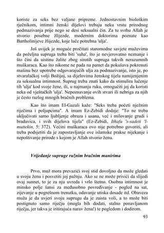 koriste za seks bez valjane pripreme. Jednostavnim biološkim
rječnikom, intimni ženski dijelovi trebaju neku vrstu prirodnog
podmazivanja prije nego se desi seksualni čin. Za tu svrhu Allah je
stvorio posebne žlijezde, modernim doktorima poznate kao
Bartholinijeve žlijezde, koje luče potrebna 'ulja'.
Još uvijek je moguće pročitati staromodne savjete muževima
da poželjna supruga treba biti 'suha', što je nevjerovatno neznanje i
što čini da uistinu žalite zbog sirotih supruga takvih nerazumnih
muškaraca. Kao što nikome ne pada na pamet da pokušava pokrenuti
mašinu bez upotrebe odgovarajućih ulja za podmazivanje, isto je, po
stvaralačkoj volji Božijoj, sa dijelovima ženskog tijela namijenjenim
za seksualnu intimnost. Suprug treba znati kako da stimulira lučenje
tih 'ulja' kod svoje žene, ili, u najmanju ruku, omogućiti joj da koristi
neka od vještačkih 'ulja'. Nepoznavanje ovih stvari ili nebriga za njih
je često razlog mnogih bračnih problema.
Kao što imam El-Gazali kaže: "Seks treba početi nježnim
riječima i poljupcima". A imam Ez-Zebidi dodaje: "To ne treba
uključivati samo ljubljenje obraza i usana, već i milovanje grudi i
bradavica, i svih dijelova tijela" (Ez-Zebidi, Ithafu 's-sadeti 'lmuttekin, 5: 372). Većini muškaraca ovo nije potrebno govoriti, ali
treba podsjetiti da je zapostavljanje ove islamske prakse nijekanje i
nepoštivanje prirode s kojom je Allah stvorio ženu.
Vrijeđanje supruge ružnim bračnim manirima
Prvo, muž mora prevazići svoj stid dovoljno da može gledati
u svoju ženu i posvetiti joj pažnju. Ako se ne može privići da slijedi
ovaj sunnet, to je za nju uvreda i vrlo štetno. Osobna intimnost je
minsko polje šansi za međusobno povređivanje - pogled na sat,
zijevanje u pogrešnom trenutku, odavanje utiska dosade itd. Obaveza
muža je da uvjeri svoju suprugu da je zaista voli, a to može biti
postignuto samo riječju (mogla bih dodati, stalno ponavljanom
riječju, jer takva je iritirajuća narav žena!) te pogledom i dodirom.
93

 