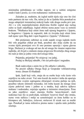 minimalna poboljšanja uz velike napore, mi u suštini ostajemo
onakvi kakvi jesmo, sa svim mahanama i nedostacima.
Začudno je, međutim, da izgled naših tijela nije ono što čini
naše partnere da nas vole. Da, tačno je da se ljudska bića ponekad ne
mogu oduprijeti trenutačnoj reakciji kada vide drugu osobu prvi put.
Ali i u vrlo materijaliziranim društvima fizički izgled nije razlog
zašto se ljudi zaljubljuju. Izgled obično nema puno veze sa sretnim
brakom. "Muškarca koji oženi ženu radi njenog bogatstva i ljepote,
to bogatstvo i ljepota će napustiti, dok će čovjeku koji oženi ženu
radi njene vjere Bog dati i njen bogatstvo i ljepotu." (Taberani)
Biti pretjerano zabrinut za svaki aspekt svoga izgleda može
biti vrlo poguban efekat po brak, posebno ako želja osobe da na
svome tijelu promijeni ovo ili ono postane opsesija i njena glavna
briga. Dužnost je svakoga od nas da od onoga što imamo napravimo
najbolje, ali živjeti u stalnom stanju prigovora Stvoritelju zbog onoga
što nam je dato je jedna vrsta skrivenoga širka.
Prijatelju, prijatelju! Ne očajavaj i ne jadaj,
Predaj se Božijoj odredbi, i bit ćeš pohvaljen i nagrađen.
Budi zadovoljan s onim što je On odlučio i odredio,
Ne preziri odluku Onoga Koji je Gospodar veličanstvenog
trona. (Imam El-Haddad)
Ipak, ljudi koji vole, znaju da su osobe koje vole često vrlo
osjetljive na neke stvari. Već smo kazali da muževi treba da upućuju
komplimente svojim suprugama obraćajući stvarnu pažnju na njih,
posebno tokom intimnih trenutaka. Još treba kazati da mnoge žene
cijene pokrivač tame i jedino se u mraku, koji sakriva njihove
mahane i nedostatke, osjećaju ugodno u intimnim situacijama. Žene
su jako osjetljive: znaci starenja fizičke 'nesavršenosti', mali
nedostaci kao što su podvoljak, neželjeni 'rezervni šlauf' oko struka,
razne vrste tačkica i mrlja su uznemirujući za ženu koliko su to
klempave uši, bubuljice, ćelavost, mršavost ili nizak rast za muški
ego. Ponekad je tama milostiva prema nama i opušta naše psihičke
smetnje.
96

 
