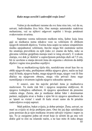 Kako mogu usrećiti i zadovoljiti svoju ženu?
Važno je da muškarci razume da sve žene nisu iste, već da su,
ustvari, individualna živa bića. One nemaju automatske reaktivne
mehanizme, već su njihovi odgovori suptilni i bivaju potaknuti
svakovrsnim stvarima.
Suprotno veoma raširenom muškom mitu, ljubav koju žena
gaji za muškarca nema nikakve veze sa veličinom ili oblikom
njegovih intimnih dijelova. Većina žena uopće ne nalaze simpatičnim
mušku opsjednutost veličinom, štaviše mogu biti zastrašene nečim
što smatraju prevelikim za njih (iako svi znamo da bebe, neke sa
glavama veličine grejpfruta moraju izaći iz istog otvora!). U svakom
slučaju, sve dok je 'dotični' u uspravljenom položaju duži od 7,5 cm,
bit će savršeno u stanju dovesti ženu do orgazma s obzirom da dublji
dijelovi vagine nisu posebno osjetljivi.
Što se muškarčevog tijela tiče, neočekivane stvari kao što su
oblik njegovih ruku, prefinjenost oblika njegove glave, način na koji
stoji ili hoda, njegova bedra, snaga njegovih nogu, njegov vrat ili fine
dlačice na njegovom obrazu, mogu više privući ženu nego
razmišljanje o stvarnom izgledu njegove seksualne opreme.
U osnovi, ono što najviše privlači ženu je muškarčeva
muževnost. To može čak biti i njegova nespretna stidljivost, ili
njegova tvrdoglava odlučnost, ili njegova sposobnost da preuzme
vodeću ulogu. Zaista, ako je muškarac dobar lider i dominantan
partner, najljepša stvar u braku s njim bit će njegova sposobnost da
se 'spusti sa visina' i uradi ili kaže stvari samo da bi priuštio
zadovoljstvo svojoj supruzi.
Mali poklon, buket cvijeća, je dobar primjer. Žena, ustvari, ne
mari za cvijeće ni dvije prebijene pare. Ono što joj daje satisfakciju
jeste pomisao da je njen muškarac stvarno odvojio vrijeme i napor za
nju. To je zasigurno jedna od stvari koje će učiniti da ga ona voli
dokle god to čini na islamski način, a ne kao mito ih neku drugu
97

 