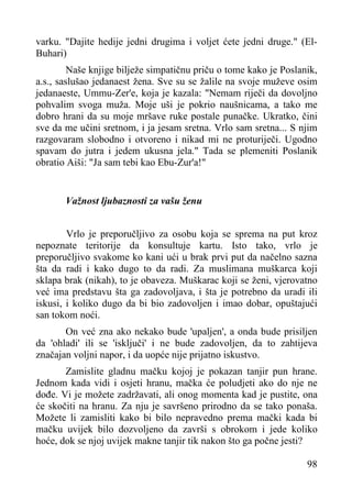 varku. "Dajite hedije jedni drugima i voljet ćete jedni druge." (ElBuhari)
Naše knjige bilježe simpatičnu priču o tome kako je Poslanik,
a.s., saslušao jedanaest žena. Sve su se žalile na svoje muževe osim
jedanaeste, Ummu-Zer'e, koja je kazala: "Nemam riječi da dovoljno
pohvalim svoga muža. Moje uši je pokrio naušnicama, a tako me
dobro hrani da su moje mršave ruke postale punačke. Ukratko, čini
sve da me učini sretnom, i ja jesam sretna. Vrlo sam sretna... S njim
razgovaram slobodno i otvoreno i nikad mi ne proturiječi. Ugodno
spavam do jutra i jedem ukusna jela." Tada se plemeniti Poslanik
obratio Aiši: "Ja sam tebi kao Ebu-Zur'a!"
Važnost ljubaznosti za vašu ženu
Vrlo je preporučljivo za osobu koja se sprema na put kroz
nepoznate teritorije da konsultuje kartu. Isto tako, vrlo je
preporučljivo svakome ko kani ući u brak prvi put da načelno sazna
šta da radi i kako dugo to da radi. Za muslimana muškarca koji
sklapa brak (nikah), to je obaveza. Muškarac koji se ženi, vjerovatno
već ima predstavu šta ga zadovoljava, i šta je potrebno da uradi ili
iskusi, i koliko dugo da bi bio zadovoljen i imao dobar, opuštajući
san tokom noći.
On već zna ako nekako bude 'upaljen', a onda bude prisiljen
da 'ohladi' ili se 'isključi' i ne bude zadovoljen, da to zahtijeva
značajan voljni napor, i da uopće nije prijatno iskustvo.
Zamislite gladnu mačku kojoj je pokazan tanjir pun hrane.
Jednom kada vidi i osjeti hranu, mačka će poludjeti ako do nje ne
dođe. Vi je možete zadržavati, ali onog momenta kad je pustite, ona
će skočiti na hranu. Za nju je savršeno prirodno da se tako ponaša.
Možete li zamisliti kako bi bilo nepravedno prema mački kada bi
mačku uvijek bilo dozvoljeno da završi s obrokom i jede koliko
hoće, dok se njoj uvijek makne tanjir tik nakon što ga počne jesti?
98

 