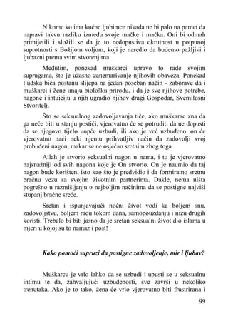 Nikome ko ima kućne ljubimce nikada ne bi palo na pamet da
napravi takvu razliku između svoje mačke i mačka. Oni bi odmah
primijetili i složili se da je to nedopustiva okrutnost u potpunoj
suprotnosti s Božijom voljom, koji je naredio da budemo pažljivi i
ljubazni prema svim stvorenjima.
Međutim, ponekad muškarci upravo to rade svojim
suprugama, što je užasno zanemarivanje njihovih obaveza. Ponekad
ljudska bića postanu slijepa na jedan poseban način - zaborave da i
muškarci i žene imaju biološku prirodu, i da je sve njihove potrebe,
nagone i intuiciju u njih ugradio njihov dragi Gospodar, Svemilosni
Stvoritelj.
Što se seksualnog zadovoljavanja tiče, ako muškarac zna da
ga neće biti u stanju postići, vjerovatno će se potruditi da ne dopusti
da se njegovo tijelo uopće uzbudi, ili ako je već uzbuđeno, on će
vjerovatno naći neki njemu prihvatljiv način da zadovolji svoj
probuđeni nagon, makar se ne osjećao sretnim zbog toga.
Allah je stvorio seksualni nagon u nama, i to je vjerovatno
najsnažniji od svih nagona koje je On stvorio. On je naumio da taj
nagon bude korišten, isto kao što je predvidio i da formiramo sretnu
bračnu vezu sa svojim životnim partnerima. Dakle, nema ništa
pogrešno u razmišljanju o najboljim načinima da se postigne najviši
stupanj bračne sreće.
Sretan i ispunjavajući noćni život vodi ka boljem snu,
zadovoljstvu, boljem radu tokom dana, samopouzdanju i nizu drugih
koristi. Trebalo bi biti jasno da je sretan seksualni život dio islama u
mjeri u kojoj su to namaz i post!
Kako pomoći supruzi da postigne zadovoljenje, mir i ljubav?
Muškarcu je vrlo lahko da se uzbudi i upusti se u seksualnu
intimu te da, zahvaljujući uzbuđenosti, sve završi u nekoliko
trenutaka. Ako je to tako, žena će vrlo vjerovatno biti frustrirana i
99

 