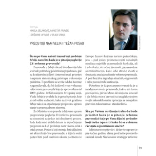 99
Šta su po Vama najveći izazovi koji predstoje
Srbiji, naročito kada je u pitanju poglavlje
23 i reforma pravosuđa?
Pravosuđe u Srbiji više od dve decenije bilo
je oruđe političkog poentiranja pojedinaca, gde
su kratkoročni ciljevi i interesi imali prioritet
naspram sistemskog pristupa rešavanju
problema. Ti problemi su se više od dve decenije
nagomilavali, da bi doživeli svoj vrhunac
reformom pravosuđa koja je sprovođena od
2009. godine. Približavanjem Evropskoj uniji,
Vlada Srbije je uvidela da je goruće pitanje, koje
je od velike važnosti, kako za život građana
Srbije tako i za otpočinjanje pregovora, upravo
stanje u pravosudnom sistemu.
Za Ministarstvo pravde i državne uprave
pregovaranje poglavlja 23 i reforma pravosuđa
su sinonimi za jedan isti društveni proces.
Sada kada smo dobili datum za otpočinjanje
pregovora sa EU, predstoji nam veoma velik i
težak posao. Posao u koji moraju biti uključeni
svi akteri koji čine pravosuđe, a čiji će svaki
potez biti pod budnim okom partnera iz
Evrope. Izazovi koji nas na tom putu čekaju,
jesu – pod jedan: promena svesti današnjih
nosilaca najviših pravosudnih funkcija, ali
i advokata, stručne javnosti, pravosudne
administracije, kao i obe strane vlasti u
shvatanju značaja suštinske reforme pravosuđa.
A pod broj dva: izgradnja stručnih, odgovornih
i cilju posvećenih institucija.
Potrebno je da postanemo svesni da je u
modernom svetu pravosuđe, kakvo mi danas
poznajemo, prevaziđeno decenijama unazad
i da Srbija mora krenuti sa usaglašavanjem
svojih zakonskih okvira i principa sa evropskim
pravnim tekovinama i standardima.
Šta po Vašem mišljenju treba da bude
prioritet kada je u pitanju reforma
pravosuđa i šta je po Vama ključni preduslov
koji treba ispuniti kako bi se reforma
razvijala u pozitivnom smeru?
Ministarstvo pravde i državne uprave je
pre tačno godinu dana pred sebe postavilo
zadatak izrade Nacionalne strategije reforme
Intervju
NIKOLA SELAKOVIĆ, MINISTAR PRAVDE
I DRŽAVNE UPRAVE U VLADI SRBIJE
PREDSTOJI NAM VELIK I TEŽAK POSAO
Foto:ZoranaJevtić
 