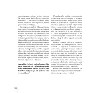 100
pravosuđa za narednih pet godina i pratećeg
Akcionog plana. Kao jedan od osnovnih
preduslova za sistemsko rešavanje lošeg
stanja u pravosuđu, jeste odgovoran pristup
sprovođenju te Strategije.
Samo izgradnjom jakog i efikasnog sistema,
čiju će osnovu činiti stručni, odgovorni i kvalitetni
ljudi, možemo krenuti sa rešavanjem velikog broja
problema u pravosuđu, koji direktno utiču na
život građana. Kao osnovne prioritete, definisane
Strategijom, postavili smo novu mrežu sudova,
efikasnu alokaciju nosilaca pravosudnih funkcija,
donošenje efikasnih mehanizama za procenu
rada sudija i tužilaca, efikasnost sudskih procesa
u smislu prava na suđenje u razumnom roku,
rešavanje starih predmeta, kvalitet propisa i
njihova primena, što će doprineti ujednačavanju
sudske prakse. Dakle, jedna sveobuhvatna reforma
koja počiva na pet osnovnih stubova, a to su:
nezavisnost, nepristrasnost i kvalitet pravde,
stručnost, odgovornost i efikasnost.
Kakva bi trebalo da bude uloga medija
tokom pregovaračkog i reformskog procesa
(naročito kada su u pitanju poglavlja 23 i
24)? Da li mediji mogu biti podrška tom
procesu i kako?
Uloga i značaj medija u informisanju
građana je od izuzetnog značaja za stvaranje
objektivne slike procesa pregovaranja. Mediji
moraju da na kvalitetan i odgovoran način
informišu građane, dajući im odgovore na
njihova razna pitanja i nedoumice koje će
se svakako pojaviti u narednom periodu –
hoće li se živeti bolje ili ne kada Srbija uđe u
EU, koliko traju pregovori i zbog čega su oni
važni, hoće li izgubiti radno mesto ili će lakše
doći do boljeg, da li će se izgubiti nacionalni
identitet i dr.
Kada su u pitanju konkretna poglavlja,
mediji moraju biti dobro podučeni kako bi
razumeli i na objektivan način izveštavali o
aktivnostima koje se preduzimaju u oblasti
pravosuđa. Oni se moraju stalno informisati
šta je to novo kada je u pitanju borba protiv
korupcije ili unapređenje vladavine prava, kao
i o svim drugim bitnim oblastima koje čine
pravosudni sistem Srbije. Sa druge strane,
predstavnici kako izvršne tako i sudske vlasti,
moraju biti otvoreni prema medijima da bi
informacije bile što tačnije i potpunije.
Kao i za same predstavnike pravosuđa, i za
medije će u ovom procesu važiti ista načela –
stručnost, odgovornost i kvalitet.
 