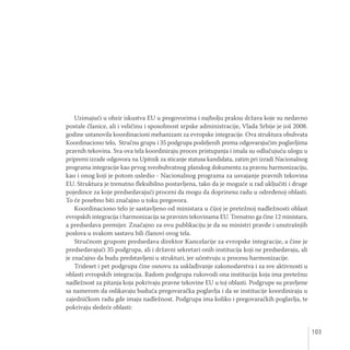103
Uzimajući u obzir iskustvа EU u pregovorimа i nаjbolju prаksu držаvа koje su nedаvno
postаle člаnice, ali i veličinu i sposobnost srpske аdministrаcije, Vlada Srbije je još 2008.
godine ustanovila koordinacioni mehanizam za evropske integracije. Ova struktura obuhvata
Koordinaciono telo, Stručnu grupu i 35 podgrupa podeljenih prema odgovarajućim poglavljima
pravnih tekovina. Sva ova tela koordiniraju proces pristupanja i imala su odlučujuću ulogu u
pripremi izrade odgovora na Upitnik za sticanje statusa kandidata, zatim pri izradi Nacionalnog
programa integracije kao prvog sveobuhvatnog planskog dokumenta za pravnu harmonizaciju,
kao i onog koji je potom usledio - Nacionalnog programa za usvajanje pravnih tekovina
EU. Struktura je trenutno fleksibilno postavljena, tako da je moguće u rad uključiti i druge
pojedince za koje predsedavajući proceni da mogu da doprinesu radu u određenoj oblasti.
To će posebno biti značajno u toku pregovora.
Koordinaciono telo je sastavljeno od ministara u čijoj je pretežnoj nadležnosti oblast
evropskih integracija i harmonizacija sa pravnim tekovinama EU. Trenutno ga čine 12 ministara,
a predsedava premijer. Značajno za ovu publikaciju je da su ministri pravde i unutrašnjih
poslova u svakom sastavu bili članovi ovog tela.
Stručnom grupom predsedava direktor Kancelarije za evropske integracije, a čine je
predsedavajući 35 podgrupa, ali i državni sekretari onih institucija koji ne predsedavaju, ali
je značajno da budu predstavljeni u strukturi, jer učestvuju u procesu harmonizacije.
Trideset i pet podgrupa čine osnovu za usklađivanje zakonodavstva i za sve aktivnosti u
oblasti evropskih integracija. Radom podgrupa rukovodi ona institucija koja ima pretežnu
nadležnost za pitanja koja pokrivaju pravne tekovine EU u toj oblasti. Podgrupe su pravljene
sa namerom da oslikavaju buduća pregovaračka poglavlja i da se institucije koordiniraju u
zajedničkom radu gde imaju nadležnost. Podgrupa ima koliko i pregovaračkih poglavlja, te
pokrivaju sledeće oblasti:
 