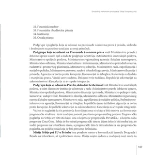 Unutrašnji mehanizmi pristupanja Srbije Evropskoj uniji
107
32. Finansijski nadzor
33. Finansijska i budžetska pitanja
34. Institucije
35. Ostala pitanja
Podgrupe i poglavlja koja se odnose na pravosuđe i osnovna prava i pravdu, slobodu
i bezbednost su posebno značajna za ovaj priručnik.
Podgrupu koja se odnosi na Pravosuđe i osnovna prava vodi Ministarstvo pravde i
državne uprave i osim njih u radu te podgrupe učestvuju i Ministarstvo unutrašnjih poslova,
Ministarstvo spoljnih poslova, Ministarstvo regionalnog razvoja i lokalne samouprave,
Ministarstvo odbrane, Ministarstvo kulture i informisanja, Ministarstvo prirodnih resursa,
rudarstva i prostornog planiranja, Ministarstvo zdravlja, Ministarstvo rada, zapošljavanja i
socijalne politike, Ministarstvo prosvete, nauke i tehnološkog razvoja, Ministarstvo finansija i
privrede, Agencija za borbu protiv korupcije, Komesarijat za izbeglice, Kancelarija za ljudska
i manjinska prava, Visoki savet sudstva, Državno veće tužilaca, Republički sekretarijat za
zakonodavstvo i Kancelarija za evropske integracije.
Podgrupu koja se odnosi na Pravdu, slobodu i bezbednost vodi Ministarstvo unutrašnjih
poslova, a osim članova te institucije učestvuju u radu i Ministarstvo pravde i državne uprave,
Ministarstvo spoljnih poslova, Ministarstvo finansija i privrede, Ministarstvo poljoprivrede,
šumarstva i vodoprivrede, Ministarstvo zdravlja, Ministarstvo odbrane, Ministarstvo regionalnog
razvoja i lokalne samouprave, Ministarstvo rada, zapošljavanja i socijalne politike, Bezbednosno-
informativna agencija, Komesarijat za izbeglice, Republičko javno tužilaštvo, Agencija za borbu
protiv korupcije, Republički sekretarijat za zakonodavstvo i Kancelarija za evropske integracije.
Važno je naglasiti da će postojeća koordinaciona struktura biti osnova za formiranje
pregovaračke strukture i da će značajno pomoći potrebama pregovaračkog procesa. Pregovaračka
poglavlja za Srbiju će biti ista kao i ona o kojima je pregovarala Hrvatska, i o kojima sada
pregovara Crna Gora. Srbija će formirati pregavarački tim na čijem čelu će biti osoba koja će
voditi pregovore na tehničkom nivou, a pregovarački tim će biti zadužen za sva pregovaračka
poglavlja, uz podelu posla koja će biti precizno definisana.
Misija Srbije pri EU u Briselu ima posebno mesto u komunikaciji između Beograda i
Brisela na tehničkom, ali i političkom nivou. Misija svojim radom u značajnoj meri može da
 