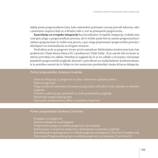 Unutrašnji mehanizmi pristupanja Srbije Evropskoj uniji
109
olakša posao pregovaračkom timu, kako sistemskim praćenjem razvoja pravnih tekovina, tako
i praćenjem rasprava koje se u Briselu vode u vezi sa pristupnim pregovorima.
Kancelarija za evropske integracije kao koordinator evropskih integracija, svakako ima
značajnu ulogu u pregovaračkom procesu, ali će težište posla biti na samim pregovaračima i
radnim grupama koje će voditi ovaj proces, a pre svega pripremajući pregovaračke pozicije i
obavljajući svu komunikaciju sa drugom stranom.
Predviđeno je da se pregovori otvore prvim sastankom Međuvladine konferencije koju čine
predstavnici Vlada država članica EU i predstavnici Vlade Srbije. To je najviše telo na kome se
obično potvrđuju sve odluke. Potrebno je naglasiti da će se sve odluke o otvaranju i zatvaranju
pojedinih pregovaračkih poglavlja donositi i potvrđivati na međuvladinim konferencijama,
te je potrebno navesti da će Srbiju na tim sastancima predstavljati visoka državna delegacija.
Primer pregovaračke strukture Crne Gore:
Kolegijum za pregovore
Državna delegacija za pristupanje
Pregovaračka grupa za vođenje pregovora o pristupanju
Radne grupe za pripremu pregovora o pristupanju za pojedina poglavlja
Kancelarija glavnog pregovarača za vođenje pregovora o pristupanju Crne Gore Evropskoj uniji
Sekretarijat Pregovaračke grupe za vođenje pregovora o pristupanju Crne Gore EU
Primer pregovaračke strukture Hrvatske:
Državna delegacija za pregovore na čelu s ministrom spoljnih poslova
Glavni pregovarač
Pregovarački tim sastavljen od trinaest pregovarača od kojih je svaki zadužen za nekoliko
poglavlja
35 šefova radnih grupa zaduženih za svako pojedinačno poglavlje
Sekretarijat pregovaračkog tima
Nacionalni parlamentarni odbor za praćenje pregovora
 
