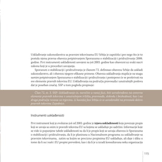 115
Usklađivanje zakonodavstva sa pravnim tekovinama EU Srbija je započela i pre nego što je to
postala njena pravna obaveza potpisivanjem Sporazuma o stabilizaciji i pridruživanju 2008.
godine. Prvi instrumenti usklađenosti usvojeni su još 2003. godine kao obavezni uz svaki nacrt
zakona koji je u proceduri usvajanja.
Sporazum o stabilizaciji i pridruživanju je članom 72. definisao obavezu Srbije da uskladi
zakonodavstvo, ali i obavezu njegove efikasne primene. Obaveza usklađivanja stupila je na snagu
samim potpisivanjem Sporazuma o stabilizaciji i pridruživanju i postepeno će se proširivati na
sve elemente pravnih tekovina EU. Usklađivanju na području pravosuđa i unutrašnjih poslova
dat je poseban značaj. SSP u tom pogledu propisuje:
Instrumenti usklađenosti
Prvi instrument koji je evoluirao još od 2003. godine je izjava usklađenosti koja povezuje propis
koji se usvaja sa onim iz pravnih tekovina EU sa kojima se usklađuje po sadržini. Informacije koje
se vide iz popunjene tabele usklađenosti su da li je propis koji se usvaja obaveza iz Sporazuma
o stabilizaciji i pridruživanju, da li je planirana u Nacionalnom programu za usklađivanje sa
pravnim tekovinama, zatim sa kojim se precizno propisima EU usklađuje, ali daje i sliku o
tome da li su i naši i EU propisi prevedeni, kao i da li je u izradi konsultavana neka organizacija
Član 72, st. 3. SSP: Usklađivanje će, naročito u ranoj fazi, biti usredsređeno na osnovne
elemente pravnih tekovina o unutrašnjem tržištu, pravosuđe, slobodu i bezbednost, kao i na
druga područja vezana za trgovinu. U kasnijoj fazi Srbija će se usredsrediti na preostale delove
pravnih tekovina Zajednice.
 