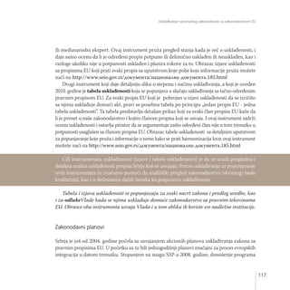 Usklađivanje nacionalnog zakonodavsta sa zakonodavstvom EU
117
ili međunarodni ekspert. Ovaj instrument pruža pregled stanja kada je reč o usklađenosti, i
daje samo ocenu da li je određeni propis potpuno ili delimično usklađen ili neusklađen, kao i
razloge ukoliko nije u potpunosti usklađen i planira rokove za to. Obrazac izjave usklađenosti
sa propisima EU koji prati svaki propis sa uputstvom koje polje koje informacije pruža možete
naći na http://www.seio.gov.rs/документа/национална-документа.185.html
Drugi instrument koji daje detaljniju sliku o stepenu i načinu usklađivanja, a koji je uveden
2010. godine je tabela usklađenosti koja se popunjava u slučaju usklađivanja sa tačno određenim
pravnim propisom EU. Za svaki propis EU koji je pobrojan u izjavi usklađenosti da se izričito
sa njima usklađuje domaći akt, pravi se posebna tabela po principu „jedan propis EU - jedna
tabela usklađenosti”. Ta tabela predstavlja detaljan prikaz koji za svaki član propisa EU kaže da
li je prenet u naše zakonodavstvo i kojim članom propisa koji se usvaja. I ovaj instrument sadrži
ocenu usklađenosti i ostavlja prostor da se argumentuje zašto određeni član nije u tom trenutku u
potpunosti usaglašen sa članom propisa EU. Obrazac tabele usklađenosti sa detaljnim uputstvom
za popunjavanje koje pruža i informacije o tome kako se prati harmonizacija kroz ovaj instrument
možete naći na http://www.seio.gov.rs/документа/национална-документа.185.html
Tabela i izjava usklađenosti se popunjavaju za svaki nacrt zakona i predlog uredbe, kao
i za odlukeVlade kada se njima usklađuje domaće zakonodavstvo sa pravnim tekovinama
EU. Obrasce oba instrumenta usvaja Vlada i u tom obliku ih koriste sve nadležne institucije.
Zakonodavni planovi
Srbija je još od 2004. godine počela sa usvajanjem akcionih planova usklađivanja zakona sa
pravnim propisima EU. U početku su to bili jednogodišnji planovi značajni za proces evropskih
integracija u datom trenutku. Stupanjem na snagu SSP-a 2008. godine, donošenje programa
Cilj instrumenata usklađenosti (izjave i tabele usklađenosti) je da se uradi pregledna i
detaljna analiza usklađenosti propisa Srbije koji se usvajaju. Proces usklađivanja uz popunjavanje
ovih instrumenata će značajno pomoći da analitički pregled zakonodavstva (skrining) bude
kvalitetniji, kao i u definisanju daljih koraka ka potpunom usklađivanju.
 