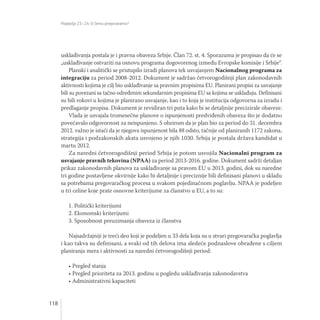 Poglavlja 23 i 24: O čemu pregovaramo?
118
usklađivanja postala je i pravna obaveza Srbije. Član 72. st. 4. Sporazuma je propisao da će se
„usklađivanje ostvariti na osnovu programa dogovorenog između Evropske komisije i Srbije“.
Planski i analitički se pristupilo izradi planova tek usvajanjem Nacionalnog programa za
integraciju za period 2008-2012. Dokument je sadržao četvorogodišnji plan zakonodavnih
aktivnosti kojima je cilj bio usklađivanje sa pravnim propisima EU. Planirani propisi za usvajanje
bili su povezani sa tačno određenim sekundarnim propisima EU sa kojima se usklađuju. Definisani
su bili rokovi u kojima je planirano usvajanje, kao i to koja je institucija odgovorna za izradu i
predlaganje propisa. Dokument je revidiran tri puta kako bi se detaljnije precizirale obaveze.
Vlada je usvajala tromesečne planove o ispunjenosti predviđenih obaveza što je dodatno
povećavalo odgovornost za neispunjeno. S obzirom da je plan bio za period do 31. decembra
2012. važno je istaći da je njegova ispunjenost bila 88 odsto, tačnije od planiranih 1172 zakona,
strategija i podzakonskih akata usvojeno je njih 1030. Srbija je postala država kandidat u
martu 2012.
Za naredni četvorogodišnji period Srbija je potom usvojila Nacionalni program za
usvajanje pravnih tekovina (NPAA) za period 2013-2016. godine. Dokument sadrži detaljan
prikaz zakonodavnih planova za usklađivanje sa pravom EU u 2013. godini, dok su naredne
tri godine postavljene okvirnije kako bi detaljnije i preciznije bili definisani planovi u skladu
sa potrebama pregovaračkog procesa u svakom pojedinačnom poglavlju. NPAA je podeljen
u tri celine koje prate osnovne kriterijume za članstvo u EU, a to su:
1. Politički kriterijumi
2. Ekonomski kriterijumi
3. Sposobnost preuzimanja obaveza iz članstva
Najsadržajniji je treći deo koji je podeljen u 33 dela koja su u stvari pregovaračka poglavlja
i kao takva su definisani, a svaki od tih delova ima sledeće podnaslove obrađene s ciljem
planiranja mera i aktivnosti za naredni četvorogodišnji period:
• Pregled stanja
• Pregled prioriteta za 2013. godinu u pogledu usklađivanja zakonodavstva
• Administrativni kapaciteti
 