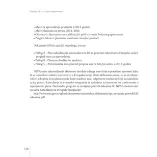 Poglavlja 23 i 24: O čemu pregovaramo?
120
• Mere za sprovođenje prioriteta u 2013. godini
• Mere planirane za period 2014–2016.
• Obaveze iz Sporazuma o stabilizaciji i pridruživanju Prelaznog sporazuma
• Pregled tekuće i planirane inostrane razvojne pomoći
Dokument NPAA sadrži i tri priloga, i to su:
• Prilog A - Plan usklađivanja zakonodavstva RS sa pravnim tekovinama Evropske unije i
pregled mera za sprovođenje
• Prilog B - Planirana budžetska sredstva
• Prilog V - Preliminarna lista pravnih propisa koji će biti prevedeni u 2013. godini
NPPA osim zakonodavnih aktivnosti utvrđuje i druge mere koje je potrebno sprovesti kako
bi se ispunili svi zahtevi za članstvo u Evropskoj uniji. Osim definisanja mera, tu se utvrđuju i
rokovi u kojima je to planirano da bude urađeno kao i odgovorne institucije koje su zadužene
za taj posao. Kancelarija za evropske integracije je zadužena za tromesečno izveštavanje o
ispunjenosti plana. Nacionalni program za usvajanje pravnih tekovina EU NPAA možete naći
na sajtu Kancelarije za evropske integracije:
http://www.seio.gov.rs/upload/documents/nacionalna_dokumenta/npi_usvajanje_pravnih%20
tekovina.pdf
 