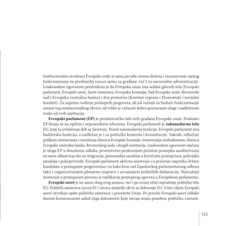 123
Institucionalna struktura Evropske unije je sama po sebi veoma složena i razumevanje njenog
funkcionisanja ne predstavlja izazov samo za građane, već i za nacionalne administracije.
Lisabonskim ugovorom predviđeno je da Evropska unija ima sedam glavnih tela (Evropski
parlament, Evropski savet, Savet ministara, Evropsku komisiju, Sud Evropske unije, Revizorski
sud i Evropsku centralnu banku) i dva pomoćna (Komitet regiona i Ekonomski i socijalni
komitet). Za uspešno vođenje pristupnih pregovora, ali još važnije za buduće funkcionisanje
unutar tog institucionalnog okvira, od velike je važnosti dobro poznavanje uloge i nadležnosti
svake od ovih institucija.
Evropski parlament (EP) je predstavničko telo svih građana Evropske unije. Poslanici
EP biraju se na opštim i neposrednim izborima. Evropski parlament je zakonodavno telo
EU, koje ta ovlašćenja deli sa Savetom. Pored zakonodavne funkcije, Evropski parlament ima
budžetsku funkciju, a nadležan je i za političku kontrolu i konsultacije. Takođe, odlučuje
prilikom imenovanja i razrešenja članova Evropske komisije, imenovanja ombudsmana, članova
Evropske centralne banke, Revizorskog suda i drugih institucija. Lisabonskim ugovorom ojačana
je uloga EP u donošenju odluka, prvenstveno proširenjem primene postupka saodlučivanja
na nove oblasti kao što su imigracija, pravosudna saradnja u krivičnim postupcima, policijska
saradnja i poljoprivreda. Evropski parlament aktivno učestvuje i u praćenju napretka države
kandidata u pristupnim pregovorima i to kako kroz rad Zajedničkog parlamentarnog odbora
tako i organizovanjem plenarne rasprave i usvajanjem političkih deklaracija. Najvažniji
momenat u pristupnom procesu je ratifikacija pristupnog ugovora u Evropskom parlamentu.
Evropski savet je ne samo zbog svog sastava, već i po svojoj ulozi najvažnije političko telo
EU. Politički usmerava razvoj EU i stvara strateški okvir za delovanje EU. S tim ciljem Evropski
savet utvrđuje opšte političke smernice i prioritete Unije. Po pravilu Evropski savet odluke
donosi konsenzusom usled čega dokumenti koje usvaja imaju posebnu političku važnost.
 