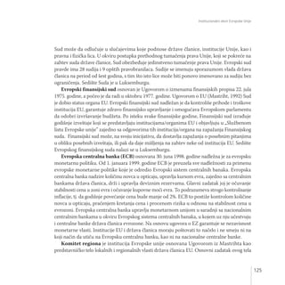 Institucionalni okvir Evropske Unije
125
Sud može da odlučuje u slučajevima koje podnose države članice, institucije Unije, kao i
pravna i fizička lica. U okviru postupka prethodnog tumačenja prava Unije, koji se pokreće na
zahtev suda države članice, Sud obezbeđuje jedinstveno tumačenje prava Unije. Evropski sud
pravde ima 28 sudija i 9 opštih pravobranilaca. Sudije se imenuju sporazumom vlada država
članica na period od šest godina, s tim što isto lice može biti ponovo imenovano za sudiju bez
ograničenja. Sedište Suda je u Luksemburgu.
Evropski finansijski sud osnovan je Ugovorom o izmenama finansijskih propisa 22. jula
1975. godine, a počeo je da radi u oktobru 1977. godine. Ugovorom o EU (Mastriht, 1992) Sud
je dobio status organa EU. Evropski finansijski sud nadležan je da kontroliše prihode i troškove
institucija EU, garantuje zdravo finansijsko upravljanje i omogućava Evropskom parlamentu
da odobri izvršavanje budžeta. Po isteku svake finansijske godine, Finansijski sud izrađuje
godišnje izveštaje koji se predstavljaju institucijama/organima EU i objavljuju u „Službenom
listu Evropske unije” zajedno sa odgovorima tih institucija/organa na zapažanja Finansijskog
suda. Finansijski sud može, na svoju inicijativu, da dostavlja zapažanja o posebnim pitanjima
u obliku posebnih izveštaja, ili pak da daje mišljenja na zahtev neke od institucija EU. Sedište
Evropskog finansijskog suda nalazi se u Luksemburgu.
Evropska centralna banka (ECB) osnovana 30. juna 1998. godine nadležna je za evropsku
monetarnu politiku. Od 1. januara 1999. godine ECB je preuzela sve nadležnosti za primenu
evropske monetarne politike koje je odredio Evropski sistem centralnih banaka. Evropska
centralna banka nadzire količinu novca u opticaju, upravlja kursom evra, zajedno sa centralnim
bankama država članica, drži i upravlja deviznim rezervama. Glavni zadatak joj je očuvanje
stabilnosti cena u zoni evra i očuvanje kupovne moći evra. To podrazumeva strogo kontrolisanje
inflacije, tj. da godišnje povećanje cena bude manje od 2%. ECB to postiže kontrolom količine
novca u opticaju, praćenjem kretanja cena i procenom rizika u odnosu na stabilnost cena u
evrozoni. Evropska centralna banka upravlja monetarnom unijom u saradnji sa nacionalnim
centralnim bankama u okviru Evropskog sistema centralnih banaka, u kojem uz nju učestvuju
i centralne banke država članica evrozone. Na osnovu ugovora o EZ garantuje se nezavisnost
monetarne vlasti. Institucije EU i država članica moraju poštovati to načelo i ne smeju ni na
koji način da utiču na Evropsku centralnu banku, kao ni na nacionalne centralne banke.
Komitet regiona je institucija Evropske unije osnovana Ugovorom iz Mastrihta kao
predstavničko telo lokalnih i regionalnih vlasti država članica EU. Osnovni zadatak ovog tela
 