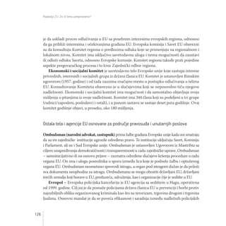 Poglavlja 23 i 24: O čemu pregovaramo?
126
je da uskladi proces odlučivanja u EU sa posebnim interesima evropskih regiona, odnosno
da ga približi interesima i očekivanjima građana EU. Evropska komisija i Savet EU obavezni
su da konsultuju Komitet regiona o predlozima odluka koje se primenjuju na regionalnom i
lokalnom nivou. Komitet ima isključivo savetodavnu ulogu i nema mogućnosti da zaustavi
ili odloži odluku Saveta, odnosno Evropske komisije. Komitet regiona takođe prati pojedine
aspekte pregovaračkog procesa i to kroz Zajednički odbor regiona.
Ekonomski i socijalni komitet je savetodavno telo Evropske unije koje zastupa interese
privrednih, interesnih i socijalnih grupa iz država članica EU. Komitet je ustanovljen Rimskim
ugovorom (1957. godine) i od tada zauzima značajno mesto u postupku odlučivanja u telima
EU. Konsultovanje Komiteta obavezno je u slučajevima koji se neposredno tiču njegove
nadležnosti. Ekonomski i socijalni komitet ima mogućnost i da samostalno objavljuje svoja
mišljenja o pitanjima iz svoje nadležnosti. Komitet ima 344 člana koji su podeljeni u tri grupe
(radnici/zaposleni, poslodavci i ostali), i u punom sastavu se sastaje deset puta godišnje. Ovaj
komitet godišnje objavi, u proseku, oko 180 mišljenja.
Ostala tela i agencije EU osnovane za područje pravosuđa i unutarnjih poslova
Ombudsman (narodni advokat, zastupnik) prima žalbe građana Evropske unije kada oni smatraju
da su im zajedničke institucije ugrozile određeno pravo. Te institucije uključuju Savet, Komisiju
i Parlament, ali ne i Sud Evropske unije. Ombudsman je ustanovljen Ugovorom iz Mastrihta sa
ciljem unapređivanja demokratičnosti i transparentnosti u radu zajedničke uprave. Ombudsman
– samoinicijativno ili na osnovu prijave – razmatra određene slučajeve kršenja procedure u radu
organa EU. On ima i ulogu posrednika u sporu između lica koje je podnelo žalbu i optuženog
organa EU. Ombudsman neometano sprovodi istragu, a organ pod istragom dužan je da priloži
sva dokumenta neophodna za istragu. Ombudsmanu se mogu obratiti državljani EU, državljani
trećih zemalja koji borave u EU, preduzeća, udruženja, kao i organizacije čije je sedište u EU.
Evropol – Evropska policijska kancelarija je EU agencija sa sedištem u Hagu, operativna
od 1999. godine. Cilj joj je da pomaže policijama država članica EU u prevenciji i borbi protiv
najozbiljnih oblika organizovanog kriminala kao što su terorizam, trgovina drogom i trgovina
ljudima. Osnovni mandat je da se poveća efikasnost i saradnja između nadležnih policijskih
 