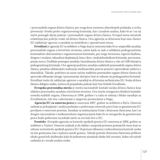 Institucionalni okvir Evropske Unije
127
i pravosudnih organa država članica, pre svega kroz razmenu obaveštajnih podataka u svrhu
prevencije i borbe protiv organizovanog kriminala, kao i izradom analiza, kako bi se i na taj
način pomogle akcije policije i pravosudnih organa država članica. Evropol nema istražnih
ovlašćenja kao policije svake od država članica. Ova agencija sa državama koje nisu članice
EU zaključuje ugovore o saradnji na strateškom i operativnom nivou.
Evrodžast je agencija EU sa sedištem u Hagu koja je osnovana kako bi se unapredila saradnja
pravosudnih organa u krivičnim stvarima, zatim kada se radi o ozbiljnim prekograničnim
kriminalnim aktivnostima i organizovanom kriminalu, pre svega terorizmu, trgovini ljudima,
drogom i oružjem, seksualnoj eksploataciji žena i dece, visokotehnološkom kriminalu, prevarama,
pranju novca. Godišnje pomogne saradnju i koordinaciju država članica u više od 1500 slučajeva
prekograničnog kriminala. Ova agencija podržava saradnju nadležnih pravosudnih organa država
članica, posebno olakšavajući realizaciju međunarodne pravne pomoći i sprovođenje zahteva o
ekstradiciji. Takođe, podržava na razne načine nadležne pravosudne organe država članica da
sprovode efikasnije istrage i procesuiraju slučajeve koji se odnose na prekogranični kriminal.
Evrodžast može da zaključuje ugovore o saradnji sa državama nečlanicama EU. Svaka država
članica delegira sudiju, tužioca ili pripadnika policije koji čine Koledž Evrodžasta.
Evropska pravosudna mreža je mreža nacionalnih kontakt tačaka država članica koja
olakšava pravosudnu saradnju u krivičnim stvarima. Ova mreža omogućava direktne kontakte
između sudskih organa. Osnovana je 1998. godine i u radu se oslanja i blisko sarađuje sa
Evrodžastom, čak ima i sekretarijat u njegovim prostorijama u Hagu.
Agencija EU za osnovna prava je osnovana 2007. godine sa sedištem u Beču. Osnovni
zadatak je prikupljanje i analiza podataka o poštovanju osnovnih prava koja su garantovana EU
poveljom o osnovnim pravima. Sarađuje sa institucijama Unije i državama članicama, kao i sa
drugim nacionalnim i međunarodnim organizacijama kako bi se omogućilo da garantovana
prava budu poštovana na jednak način za sve koji žive u EU.
Fronteks- Evropska agencija za kontrolu spoljnih granica EU osnovana je 2004. godine sa
sedištem u Varšavi. Osnovni zadatak je da olakša i unapredi primenu postojećih mera koje se
odnose na kontrolu spoljnih granica EU. Doprinosi efikasnoj i jednoobraznoj kontroli osoba
na tim granicama, kao i nadzoru samih granica. Takođe pomaže državama članicama prilikom
obuke graničnih službenika kako bi jedinstveni standardi obuke bili usvojeni. Jedan od važnih
zadataka je i izrada analiza rizika.
 