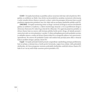 Poglavlja 23 i 24: O čemu pregovaramo?
128
EASO - Evropska kancelarija za podršku azila je nezavisno telo koje radi od polovine 2011.
godine, sa sedištem na Malti. Ima cilj da razvije praktičnu saradnju razmenom informacija
o azilu između država članica i pomoći u obuci, zatim da pomogne državama koje su pod
posebnim migratornim pritiskom, kao i da i dalje radi na razvijanju zajedničke politike azila EU.
EMCDDA - Evropski monitoring centar za droge i zavisnost od droga je osnovan devedesetih
godina sa sedištem u Lisabonu, s ciljem monitoringa situacije u vezi sa problemom droga u
državama članicama EU, kako bi ga rešavali što efikasnije. Ova agencija priprema podatke za
države članice koje na osnovu njih kreiraju politiku borbe protiv droga, ali takođe pomaže i
onima koji rade na ovim pitanjima i u praksi. S ciljem prikupljanja preciznih podataka razvijen
je usklađen sistem u svakoj od država članica kako bi se omogućila njihova veća preciznost i
uporedivost. Na osnovu tih podataka Centar radi analize koje pružaju jasnu sliku o situaciji
kada je problem droga u pitanju, širom EU.
Cepol - Evropski policijski koledž pomaže unapređenje zajedničkog pristupa problemima
koji se javljaju u slučajevima u borbi protiv kriminala, najpre kroz obuke viših policijskih
službenika, ali i kroz programe razmene policijskih službenika različitih država članica EU
kako bi se i na taj način bolje razumeo pravni poredak u EU.
 