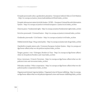 Poglavlja 23 i 24: O čemu pregovaramo?
130
Evropski pravosudni atlas u građanskim pitanjima / European Judicial Atlas in Civil Matters
- http://ec.europa.eu/justice_home/judicialatlascivil/html/index_en.htm
Evropski informacioni sistem krivičnih dosijea / ECRIS – European Criminal Records Information
System - http://ec.europa.eu/justice/criminal/european-e-justice/ecris/index_en.htm
Osnovna prava / Fundamental rights - http://ec.europa.eu/justice/fundamental-rights/index_en.htm
Krivično pravosuđe / Criminal Justice - http://ec.europa.eu/justice/criminal/index_en.htm
Građansko pravosuđe / Civil Justice - http://ec.europa.eu/justice/civil/index_en.htm
Politika kontrole droga / Drug control policy - http://ec.europa.eu/justice/anti-drugs/index_en.htm
Zajednički evropski sistem azila / Common European Asylum System - http://ec.europa.eu/
dgs/home-affairs/what-we-do/policies/asylum/index_en.htm
Šengen, granice i vize / Schengen, Borders & Visas - http://ec.europa.eu/dgs/home-affairs/
what-we-do/policies/borders-and-visas/index_en.htm
Kriza i terorizam / Crisis & Terrorism - http://ec.europa.eu/dgs/home-affairs/what-we-do/
policies/crisis-and-terrorism/index_en.htm
Policijska saradnja / Police cooperation - http://ec.europa.eu/dgs/home-affairs/what-we-do/
policies/police-cooperation/index_en.htm
Organizovani kriminal i trgovina ljudima / Organised crime & Human trafficking - http://ec.europa.
eu/dgs/home-affairs/what-we-do/policies/organized-crime-and-human-trafficking/index_en.htm
 