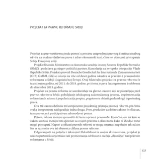 137
PROJEKAT ZA PRAVNU REFORMU U SRBIJI
Projekat za pravnureformu pruža pomoć u procesu unapređenja pravnog i institucionalnog
okvira za snažnu vladavinu prava i zdrav ekonomski rast, čime se utire put pristupanju
Srbije Evropskoj uniji.
Projekat finansira Ministarstvo za ekonomsku saradnju i razvoj Savezne Republike Nemačke
(BMZ) i podržava ga njegov politički partner, Kancelarija za evropske integracije Vlade
Republike Srbije. Projekat sprovodi Deutsche Gesellschaft fur Internationale Zumsammenarbeit
(GIZ) GMbH. GIZ se oslanja na više od deset godina iskustva sa pravnim i pravosudnim
reformama u Srbiji i Jugoistočnoj Evropi. Ovaj bilateralni projekat za pravnu reformu će
trajati osam godina, od 2011. do 2018. godine, pri čemu je prva faza ugovorena i odobrena
do decembra 2013. godine.
Projekat za pravnu reformu se usredsređuje na glavne izazove koji se postavljaju pred
pravne reforme u Srbiji: poboljšanje celokupnog zakonodavnog procesa, implementacija
reformisanih zakona i popularizacija propisa, pogotovo u oblasti građanskog i trgovinskog
prava.
Ova tri izazova definišu tri komponente projektnog pristupa pravnoj reformi, pri čemu
svaka komponenta nadograđuje jedna drugu. Prvo, preduslov za dobre zakone je efikasan,
transparentan i participativan zakonodavni proces.
Potom, zakone moraju sprovoditi državna uprava i pravosuđe. Konačno, oni na koje se
zakoni odnose moraju biti upoznati sa svojim pravima i obavezama kako bi shodno tome
mogli postupati. Napori u oblasti pravnih reformi se mogu smatrati uspešnim tek nakon
što se razmotre ova tri elementa ciklusa pravne reforme.
Odgovarajući na potrebe i iskazujući fleksibilnost u svojim aktivnostima, projekat je
snažno partnerski orijentisan radi promovisanja održivosti i osećaja „vlasništva“ nad pravnim
reformama u Srbiji.
 