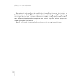 138
Poglavlja 23 i 24: O čemu pregovaramo?
Zahvaljujući svojim snažnim nacionalnim i međunarodnim mrežama, projektni tim će
kontinuirano obezbeđivati platformu za prenos i razmenu nemačkog, evropskog i regionalnog
stručnog znanja do 2018. godine. U okviru svoje saradnje sa drugim donatorima u Srbiji,
kao i sa regionalnim i međunarodnim partnerima, Projekat za pravnu reformu pridaje veliki
značaj donatorskoj koordinaciji.
Za više informacije o projektu i aktivnostima posetite www.pravnareforma.rs
 