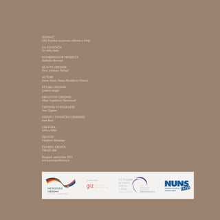 IZDAVAČ
GIZ Projekat za pravnu reformu u Srbiji
ZA IZDAVAČA
Dr Mike Falke
KOORDINATOR PROJEKTA
Radmila Borozan
GLAVNI UREDNIK
Dr.sc. Kristian Turkalj
AUTORI
Ivana Đurić, Sanja Mrvaljević Nišavić
STILSKI UREDNIK
Ljubica Gojgić
KREATIVNI UREDNIK
Maja Vujašković Đureinović
UREDNIK FOTOGRAFIJE
Ivan Zupanc
DIZAJN I TEHNIČKO UREĐENJE
Ivan Jocić
LEKTURA
Milica Milić
PREVOD
Vladimir Brašanac
ŠTAMPA: GRAFIX
TIRAŽ: 300
Beograd, septembar 2013
www.pravnareforma.rs
 