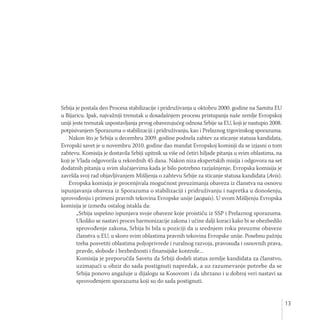 13
Srbija je postala deo Procesa stabilizacije i pridruživanja u oktobru 2000. godine na Samitu EU
u Bijaricu. Ipak, najvažniji trenutak u dosadašnjem procesu pristupanja naše zemlje Evropskoj
uniji jeste trenutak uspostavljanja prvog obavezujućeg odnosa Srbije sa EU, koji je nastupio 2008.
potpisivanjem Sporazuma o stabilizaciji i pridruživanju, kao i Prelaznog trgovinskog sporazuma.
Nakon što je Srbija u decembru 2009. godine podnela zahtev za sticanje statusa kandidata,
Evropski savet je u novembru 2010. godine dao mandat Evropskoj komisiji da se izjasni o tom
zahtevu. Komisija je dostavila Srbiji upitnik sa više od četiri hiljade pitanja u svim oblastima, na
koji je Vlada odgovorila u rekordnih 45 dana. Nakon niza ekspertskih misija i odgovora na set
dodatnih pitanja u svim slučajevima kada je bilo potrebno razjašnjenje, Evropska komisija je
završila svoj rad objavljivanjem Mišljenja o zahtevu Srbije za sticanje statusa kandidata (Avis).
Evropska komisija je procenjivala mogućnost preuzimanja obaveza iz članstva na osnovu
ispunjavanja obaveza iz Sporazuma o stabilizaciji i pridruživanju i napretka u donošenju,
sprovođenju i primeni pravnih tekovina Evropske unije (acquis). U svom Mišljenju Evropska
komisija je između ostalog istakla da:
„Srbija uspešno ispunjava svoje obaveze koje proističu iz SSP i Prelaznog sporazuma.
Ukoliko se nastavi proces harmonizacije zakona i učine dalji koraci kako bi se obezbedilo
sprovođenje zakona, Srbija bi bila u poziciji da u srednjem roku preuzme obaveze
članstva u EU, u skoro svim oblastima pravnih tekovina Evropske unije. Posebnu pažnju
treba posvetiti oblastima poljoprivrede i ruralnog razvoja, pravosuđa i osnovnih prava,
pravde, slobode i bezbednosti i finansijske kontrole...
Komisija je preporučila Savetu da Srbiji dodeli status zemlje kandidata za članstvo,
uzimajući u obzir do sada postignuti napredak, a uz razumevanje potrebe da se
Srbija ponovo angažuje u dijalogu sa Kosovom i da ubrzano i u dobroj veri nastavi sa
sprovođenjem sporazuma koji su do sada postignuti.
 