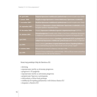 Poglavlja 23 i 24: O čemu pregovaramo?
16
Koraci koji predstoje Srbiji do članstva u EU:
• skrining
• ispunjavanje merila za otvaranje pregovora
• pregovori o 35 poglavlja
• ispunjavanje merila za zatvaranje pregovora
• potpisivanje Ugovora o pristupanju
• referendum u državi koja pristupa
• ratifikacija Evropskog parlamenta i svih država članica EU
• stupanje u članstvo EU
29. april 2008. Potpisan Sporazum o stabilizaciji i pridruživanju između Evropske unije i Srbije.
1. januar 2008. Stupili na snagu Sporazum o viznim olakšicama i Sporazum o readmisiji.
7. novembar 2007. Parafiran Sporazum o stabilizaciji i pridruživanju između Evropske unije i Srbije.
18. septembar 2007.
Potpisani su Sporazum o viznim olakšicama i Sporazum o readmisiji između
Evropske zajednice i Republike Srbije.
19. decembar 2006. Potpisan Sporazum o slobodnoj trgovini u jugoistočnoj Evropi (CEFTA).
10. oktobar 2005.
Početak pregovora Evropske unije i Srbije i Crne Gore o zaključenju Sporazuma
o stabilizaciji i pridruživanju koji predstavlja prvu stepenicu ka integraciji u EU.
april 2005.
SCG dobija pozitivnu ocenu o Izveštaju o spremnosti SCG za pregovore o
zaključivanju Sporazuma o stabilizaciji i pridruživanju sa EU (Studiju izvodljivosti).
jun 2003.
Samit u Solunu, potvrđena evropska budućnost država Zapadnog Balkana na
osnovu individualnog napretka svake od njih, usvojen princip „regate“.
8. oktobra 2000. SRJ pozvana na samit EU u Bijaricu, i tad ulazi u PSP.
jun 1999.
Otvoren Proces stabilizacije i pridruživanja - PSP za ZB (za vreme nemačkog
predsedavanja EU) SRJ nije bila uključena.
 
