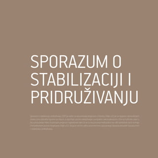 17
Odnosi Republike Srbije i Evropske Unije
Sporazum o
stabilizaciji i
pridruživanju
Sporazum o stabilizaciji i pridruživanju (SSP) je važan za razumevanje pregovora o članstvu Srbije u EU jer se njegovim sprovođenjem
stvara zona slobodne trgovine sa Unijom, a otpočinje i proces usklađivanja s evropskim zakonodavstvom, čime se suštinski zalazi u
fazu pristupanja. Kako će pristupni pregovori napredovati tako će se ta dva procesa međusobno sve više ispreplitati da bi na kraju
činili jedinstveni proces integrisanja Srbije u EU. Stoga je veoma važno pravovremeno ispunjavanje obaveza preuzetih Sporazumom
o stabilizacji i pridruživanju.
 