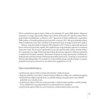 19
SSP je međudržavni ugovor koji je Srbija sa EU potpisala 29. aprila 2008. godine. Njegovim
stupanjem na snagu naša zemlja dobija status države pridružene EU odnosno status države
potencijalne kandidatkinje za članstvo u EU. Sporazum je Srbija ratifikovala u septembru
2008. godine, a Evropski parlament ga je potvrdio u januaru 2011, dok ga je poslednja država
članica ratifikovala u junu 2013. Očekuje se da Sporazum stupi na snagu na jesen 2013. godine.
Srbija je istog dana kada je potpisan SSP potpisala sa EU i Prelazni trgovinski sporazum
koji se odnosi na trgovinske aspekte SSP, regulišući pre svega slobodnu trgovinu sa zemljama
članicama Unije. Na taj način uspostavljeni su po prvi put formalni odnosi između Srbije i
EU i stupanjem na snagu Prelaznog trgovinskog sporazuma započeo je dijalog o pitanjima
iz nadležnosti Evropske zajednice. Momentom stupanja na snagu Sporazuma o stabilizaciji i
pridruživanju prestaje primena Prelaznog trgovinskog sporazuma, i nastavlja se sa primenom
SSP. Od tada dijalog Srbije i EU proširiće se sa ekonomskih pitanja, između ostalog, i na pitanja
političkih kriterijuma odnosno na ona obuhvaćena poglavljima 23 i 24.
Ciljevi ovog pridruživanja su:
• podržavanje napora Srbije u jačanju demokratije i vladavine prava;
• doprinos političkoj, privrednoj i institucionalnoj stabilnosti u Srbiji, kao i stabilizaciji regiona;
• obezbeđivanje odgovarajućeg okvira za politički dijalog, omogućavajući razvoj bliskih
političkih veza između strana;
• podržavanje napora Srbije da razvija privrednu i međunarodnu saradnju, između ostalog,
i kroz usklađivanje svog zakonodavstva sa zakonodavstvom Zajednice;
• podržavanje napora Srbije da završi tranziciju u funkcionalnu tržišnu privredu;
 