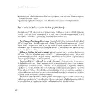 Poglavlja 23 i 24: O čemu pregovaramo?
20
• unapređivanje skladnih ekonomskih odnosa i postepeno stvaranje zone slobodne trgovine
između Zajednice i Srbije;
• podsticanje regionalne saradnje u svim oblastima obuhvaćenim ovim Sporazumom.
Tela za sprovođenje Sporazuma o stabilizaciji i pridruživanju
Zaključivanjem SSP uspostavljena je institucionalna struktura za vođenje političkog dijaloga
između EU i Srbije. Politički dijalog vodi se na četiri različita nivoa koji uključuju kako stručni
dijalog tako i politički. Za sprovođenje SSP nadležna su sledeća tela:
Savet za stabilizaciju i pridruživanje je najznačajnije telo u institucionalnoj strukturi
SSP-a, čine ga članovi Saveta Evropske unije i članovi Evropske komisije, s jedne strane i članovi
Vlade Srbije, s druge strane. Savet je telo koje može da donosi obavezujuće odluke. Sastanci
Saveta su strogo formalni te uključuju raspravu samo na političkom nivou. Predsedavanje
sastancima je naizmenično.
Odbor za stabilizaciju i pridruživanje je telo koje raspravlja o svim pitanjima obuhvaćenim
SSP-om. Odborom se predsedava naizmenično. U njegovom radu učestvuju i šefovi svih
pododbora i stručne službe Evropske komisije i predstavnici država članica. Rasprave se vode
kako na političkom tako i na stručnom nivou.
Sedam pododbora svaki nadležan za određene teme definisane samim Sporazumom.
Pododbori pomažu radu Odbora i rešavaju pitanja u oblastima za unutrašnje tržište, trgovinu,
poljoprivredu, ekonomska pitanja i transport. Nakon stupanja SSP na snagu biće formirani
i podobor za pravdu, slobodu i bezbednost, kao i pododbor za socijalna pitanja. Na strani
Srbije radom pododbora rukovodi državni sekretar institucije koja ima pretežnu nadležnost u
pitanjima kojima se pododbor bavi. Pododbori su tela u kojima se vode vrlo stručne i temeljne
rasprave o svim pitanjima iz njihovog delokruga.
Parlamentarni odbor za stabilizaciju i pridruživanje čine poslanici Srbije i Evropskog
parlamenta. Sastajaće se u vremenskim intervalima po sopstvenoj odluci radi razmene mišljenja
o svim pitanjima od obostranog značaja. Predsedavanje telom je naizmenično.
Autor fotografije: Nemanja Jovanović
 