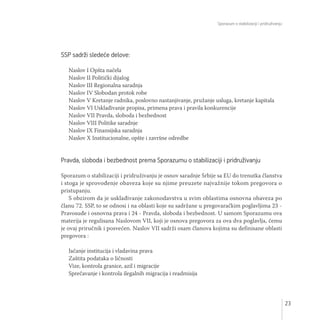 Sporazum o stabilizaciji i pridruživanju
23
SSP sadrži sledeće delove:
Naslov I Opšta načela
Naslov II Politički dijalog
Naslov III Regionalna saradnja
Naslov IV Slobodan protok robe
Naslov V Kretanje radnika, poslovno nastanjivanje, pružanje usluga, kretanje kapitala
Naslov VI Usklađivanje propisa, primena prava i pravila konkurencije
Naslov VII Pravda, sloboda i bezbednost
Naslov VIII Politike saradnje
Naslov IX Finansijska saradnja
Naslov X Institucionalne, opšte i završne odredbe
Pravda, sloboda i bezbednost prema Sporazumu o stabilizaciji i pridruživanju
Sporazum o stabilizaciji i pridruživanju je osnov saradnje Srbije sa EU do trenutka članstva
i stoga je sprovođenje obaveza koje su njime preuzete najvažnije tokom pregovora o
pristupanju.
S obzirom da je usklađivanje zakonodavstva u svim oblastima osnovna obaveza po
članu 72. SSP, to se odnosi i na oblasti koje su sadržane u pregovaračkim poglavljima 23 -
Pravosuđe i osnovna prava i 24 - Pravda, sloboda i bezbednost. U samom Sporazumu ova
materija je regulisana Naslovom VII, koji je osnova pregovora za ova dva poglavlja, čemu
je ovaj priručnik i posvećen. Naslov VII sadrži osam članova kojima su definisane oblasti
pregovora :
Jačanje institucija i vladavina prava
Zaštita podataka o ličnosti
Vize, kontrola granice, azil i migracije
Sprečavanje i kontrola ilegalnih migracija i readmisija
 
