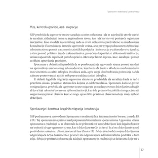 Sporazum o stabilizaciji i pridruživanju
27
Vize, kontrola granice, azil i migracije
SSP predviđa da ugovorne strane sarađuju u ovim oblastima i da se zajednički utvrde okviri
te saradnje, uključujući i onu na regionalnom nivou, kao i da koriste već postojeće regionalne
inicijative. Kao modeli zajedničkog rada u ovim oblastima predviđene su međusobne
konsultacije i koordinacija između ugovornih strana, a to pre svega podrazumeva tehničku i
administrativnu pomoć u razmeni statističkih podataka i informacija o zakonodavstvu i praksi,
zatim pomoć prilikom izrade zakonodavstva, povećanja kapaciteta i efikasnosti institucija,
obuku zaposlenih, sigurnost putnih isprava i otkrivanje lažnih isprava, kao i saradnju i pomoć
u oblasti upravljanja granicom.
Sporazum u oblasti azila predviđa da se posebna pažnja ugovornih strana posveti saradnji
na sprovođenju nacionalnog zakonodavstva, koje treba da bude u skladu sa međunarodnim
instrumentima o zaštiti izbeglica i tražilaca azila, a pre svega obezbeđivanju poštovanja načela
zabrane proterivanja i zaštiti svih prava tražilaca azila i izbeglica.
U oblasti legalnih migracija ugovorne strane su predvidele da sarađuju kada je reč o
pravilima ulaska, pravima i statusu lica kojima je odobren ulazak. Sporazum, kada se govori
o migracijama, predviđa da ugovorne strane osiguraju pravedan tretman državljanima drugih
država koji zakonito borave na njihovoj teritoriji, kao i da promovišu politiku integracije radi
osiguravanja prava i obaveza koje se mogu uporediti s pravima i obavezama koje imaju njihovi
državljani.
Sprečavanje i kontrola ilegalnih migracija i readmisija
SSP podrazumeva sprovođenje Sporazuma o readmisiji lica koja nezakonito borave, između RS
i EU. Taj sporazum ima primat nad potpisanim bilateralnim sporazumima. Ugovorne strane
sporazuma o readmisiji su se obavezale da će prihvatiti sve svoje državljane koji ilegalno borave
na teritoriji druge ugovorne strane, kao i državljane trećih država i lica bez državljanstva pod
predviđenim uslovima. U tom procesu države članice EU i Srbija obezbediće svojim državljanima
odgovarajuća lična dokumenta i pružiće im odgovarajuću administrativnu podršku u tom
cilju. Srbija je preuzela obavezu da zaključi sporazume o readmisiji sa državama koje su u
 