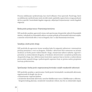 Poglavlja 23 i 24: O čemu pregovaramo?
28
Procesu stabilizacije i pridruživanja, kao i da ih efikasno i brzo sprovodi. Pored toga, Savet
za stabilizaciju i pridruživanje može utvrditi ostale zajedničke napore koji se mogu preduzeti
da bi se sprečile i kontrolisale ilegalne migracije, uključujući krijumčarenje i mreže ilegalnih
migracija.
Borba protiv pranja novca i finansiranja terorizma
SSP predviđa saradnju ugovornih strana radi sprečavanja zloupotrebe njihovih finansijskih
sistema i određenih ne-finansijskih sektora za pranje prihoda od kriminalnih aktivnosti uopšte,
a naročito od krivičnih dela u vezi sa drogama, kao i u cilju finansiranja terorizma.
Saradnja u borbi protiv droga
SSP predviđa da ugovorne strane sarađuju kako bi osigurale jedinstven i sistematičan
pristup pitanjima u vezi sa drogama. Politika i aktivnosti biće usmerene na jačanje
struktura za borbu protiv nedozvoljenih droga, smanjivanje njihove nabavke, trgovine i
potražnje za nedozvoljenim drogama, te bavljenje zdravstvenim i socijalnim posledicama
zloupotrebe droga, kao i delotvornijom kontrolom supstanci koje se koriste u nedozvoljenoj
proizvodnji opojnih droga i psihotropnih supstanci koje se prema našim propisima
nazivaju prekursorima.
Sprečavanje i borba protiv organizovanog kriminala i ostalih nezakonitih aktivnosti
SSP predviđa saradnju u sprečavanju i borbi protiv kriminalnih i nezakonitih aktivnosti,
organizovanih ili drugih, kao što su:
• krijumčarenje i trgovina ljudima
• nezakonite ekonomske aktivnosti, naročito falsifikovanje novca i falsifikovanje u oblicima
bezgotovinskog plaćanja, nezakonite transakcije robom, kao što su industrijski otpad,
 