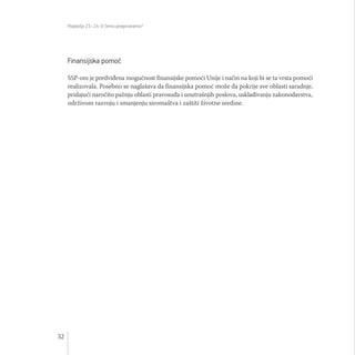 Poglavlja 23 i 24: O čemu pregovaramo?
32
Finansijska pomoć
SSP-om je predviđena mogućnost finansijske pomoći Unije i način na koji bi se ta vrsta pomoći
realizovala. Posebno se naglašava da finansijska pomoć može da pokrije sve oblasti saradnje,
pridajući naročito pažnju oblasti pravosuđa i unutrašnjih poslova, usklađivanju zakonodavstva,
održivom razvoju i smanjenju siromaštva i zaštiti životne sredine.
 