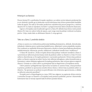 35
Kriterijumi za članstvo
Proces širenja EU, a prethodno Evropske zajednice, sa svakim novim talasom proširenja bio
je sve složeniji i pratilo ga je dodavanje novih kriterijuma koje država potencijalni kandidat
treba da ispuni. Do sada je Hrvatska prošla kroz najzahtevniji proces pregovora, a stečena
iskustva EU će, kako je najavljeno, koristiti i u pregovorima koji slede sa budućim članicama.
Ugovor o Evropskoj uniji (Lisabonski ugovor) u članu 49. definiše koja država može postati
članica EU, koje sve uslove treba da ispuni, a pre svega onaj da poštuje vrednosti na kojima
počiva Unija, onako kako su definisane članom 2. ovog ugovora.
Tako se u članu 2. predviđa sledeće:
„Unija se zasniva na vrednostima poštovanja ljudskog dostojanstva, slobode, demokratije,
jednakosti, vladavine prava i poštovanja ljudskih prava, uključujući i prava pripadnika manjina.
Ove vrednosti su zajedničke državama članicama u društvu u kome preovladavaju pluralizam,
nediskriminacija, tolerancija, pravda, solidarnost i jednakost između žena i muškaraca“.
U članu 49. navodi se: „Svaka evropska država koja poštuje vrednosti navedene u članu 2.
i posvećena je njihovom promovisanju može da podnese zahtev za članstvo u Uniji. O ovom
zahtevu obaveštavaju se Evropski parlament i nacionalni parlamenti. Država koja podnosi
zahtev za članstvo upućuje taj zahtev Savetu, koji odlučuje jednoglasno, nakon konsultovanja sa
Komisijom i nakon dobijanja saglasnosti Evropskog parlamenta, date većinom glasova njegovih
članova. Uzimaju se u obzir uslovi za pristupanje koji su dogovoreni u Evropskom savetu.
Uslovi prijema i prilagođavanja Ugovorima na kojima se zasniva Unija, a koji proizilaze
iz prijema, predmet su sporazuma između država članica i države koja je podnela zahtev za
članstvo. Taj sporazum se podnosi na potvrđivanje svim državama ugovornicama, u skladu
sa njihovim ustavnim pravilima”.
Evropski savet u Kopenhagenu je u junu 1993. kao odgovor na aspiracije država istočne
i centralne Evrope za članstvo u Evropskoj uniji postavio političke, pravne i ekonomske
kriterijume koji se moraju ispuniti kako bi država postala članica.
 