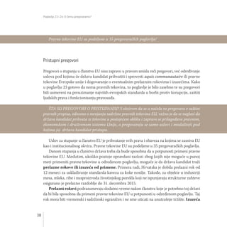Poglavlja 23 i 24: O čemu pregovaramo?
38
Pristupni pregovori
Pregovori o stupanju u članstvo EU nisu zapravo u pravom smislu reči pregovori, već određivanje
uslova pod kojima će država kandidat prihvatiti i sprovesti aquis communautaire ili pravne
tekovine Evropske unije i dogovaranje o eventualnim prelaznim rokovima i izuzećima. Kako
u poglavlju 23 gotovo da nema pravnih tekovina, to poglavlje je bilo zasebno te su pregovori
bili usmereni na preuzimanje najviših evropskih standarda u borbi protiv korupcije, zaštiti
ljudskih prava i funkcionisanju pravosuđa.
Uslov za stupanje u članstvo EU je prihvatanje svih prava i obaveza na kojima se zasniva EU
kao i institucionalnog okvira. Pravne tekovine EU su podeljene u 35 pregovaračkih poglavlja.
Danom stupanja u članstvo država treba da bude sposobna da u potpunosti primeni pravne
tekovine EU. Međutim, ukoliko postoje opravdani razlozi zbog kojih nije moguće u punoj
meri primeniti pravne tekovine u određenom poglavlju, moguće je da država kandidat traži
prelazne rokove ili izuzeća od primene. Primera radi, Hrvatska je dobila prelazni rok od
12 meseci za usklađivanje standarda kaveza za koke nosilje. Takođe, za objekte u industriji
mesa, mleka, ribe i nusproizvoda životinjskog porekla koji ne ispunjavaju strukturne zahteve
osigurano je prelazno razdoblje do 31. decembra 2015.
Prelazni rokovi podrazumevaju dodatno vreme nakon članstva koje je potrebno toj državi
da bi bila sposobna da primeni pravne tekovine EU u potpunosti u određenom poglavlju. Taj
rok mora biti vremenski i sadržinski ograničen i ne sme uticati na unutrašnje tržište. Izuzeća
Pravne tekovine EU su podeljene u 35 pregovaračkih poglavlja!
ŠTA SU PREGOVORI O PRISTUPANJU? S obzirom da se u načelu ne pregovara o suštini
pravnih propisa, odnosno o menjanju sadržine pravnih tekovina EU, važno je da se naglasi da
država kandidat prihvata te tekovine u postojećem obliku i zapravo se prilagođava pravnom,
ekonomskom i društvenom sistemu Unije, a pregovaraju se samo uslovi i modaliteti pod
kojima joj država kandidat pristupa.
 
