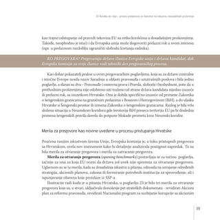 35 Koraka do cilja – proces pregovora za članstvo na iskustvu dosadašnjih proširenja
39
kao trajno odstupanje od pravnih tekovina EU su retko korišćena u dosadašnjim proširenjima.
Takođe, neophodno je istaći i da Evropska unija može dogovoriti prelazni rok u svom interesu
(npr. u prelaznom razdoblju ograničiti slobodu kretanja radnika).
Kao dobar pokazatelj prakse u ovim pregovaračkim poglavljima, koja su za države centralne
i istočne Evrope nosila naziv Saradnja u oblasti pravosuđa i unutrašnjih poslova i bila jedno
poglavlje, a danas su dva - Pravosuđe i osnovna prava i Pravda, sloboda i bezbednost, jeste da u
prethodnim proširenjima nije odobreno niti traženo od strane država kandidata nijedno izuzeće
ili prelazni rok, sa izuzetkom Hrvatske. Ona je dobila specifično izuzeće od primene Zakonika
o šengenskim granicama na graničnim prelazima s Bosnom i Hercegovinom (BiH), a do ulaska
Hrvatske u Šengenski prostor ili izmena Zakonika o šengenskim granicama. Razlog je bila vrlo
složena situacija u Neumskom koridoru gde terotorija BiH preseca teritoriju EU pa bi dosledna
primena šengenskih pravila dovela do potpune blokade prometa kroz Neumski koridor.
Merila za pregovore kao novine uvedene u procesu pristupanja Hrvatske
Poučena ranijim iskustvom širenja Unije, Evropska komisija je, u toku pristupnih pregovora
sa Hrvatskom, uvela nov instrument kako bi detaljnije analizirala postignut napredak. To su
bila merila za otvaranje pregovora i merila za zatvaranje pregovora.
Merila za otvaranje pregovora (opening benchmarks) postavljaju se za većinu poglavlja,
tačnije za ona za koja EU oceni da država još uvek nije spremna za otvaranje pregovora.
Uglavnom su se ta merila, kada su dosadašnja iskustva u pitanju, odnosila na usvajanje određenih
strategija, akcionih planova, zakona ili formiranje potrebnih institucija za sprovođenje, ali i
ispunjavanje obaveza koje proizlaze iz SSP-a.
Ilustracije radi kada je u pitanju Hrvatska, u poglavlju 23 je bilo tri merila za otvaranje
pregovora koja su, u stvari, uključivala donošenje pet strateških dokumenata - revidirati Akcioni
plan za reformu pravosuđa, revidirati Nacionalni program za suzbijanje korupcije sa akcionim
KO PREGOVARA? Pregovaraju države članice Evropske unije i država kandidat, dok
Evropska komisija za svoje članice vodi tehnički deo pregovaračkog procesa.
 