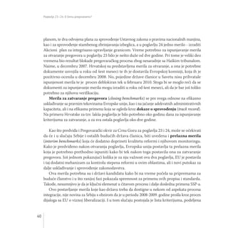 Poglavlja 23 i 24: O čemu pregovaramo?
40
planom, te dva odvojena plana za sprovođenje Ustavnog zakona o pravima nacionalnih manjina,
kao i za sprovođenje stambenog zbrinjavanja izbeglica, a u poglavlju 24 jedno merilo - izraditi
Akcioni plan za integrisano upravljanje granicom. Vreme potrebno za ispunjavanje merila
za otvaranje pregovora u poglavlju 23 bilo je nešto duže od dve godine. Pri tome je veliki deo
vremena bio rezultat blokade pregovaračkog procesa zbog nesaradnje sa Haškim tribunalom.
Naime, u decembru 2007. Hrvatskoj su predstavljena merila za otvaranje, a ona je potrebne
dokumente usvojila u roku od šest meseci te ih je dostavila Evropskoj komisiji, koja ih je
pozitivno ocenila u decembru 2008. No, pojedine države članice u Savetu nisu prihvatale
ispunjenost merila te je proces deblokiran tek u februaru 2010. Stoga bi se moglo reći da se
dokumenti za ispunjavanje merila mogu izraditi u roku od šest meseci, ali da je bar još toliko
potrebno za njihovu verifikaciju.
Merila za zatvaranje pregovora (closing benchmarks) se pre svega odnose na efikasno
usklađivanje sa pravnim tekovinama Evropske unije, kao i na jačanje adekvatnih administrativnih
kapaciteta, ali i na efikasnu primenu koja se ogleda kroz dokaze o sprovođenju (track record).
Na primeru Hrvatske za tzv. lakša poglavlja je bilo potrebno oko godinu dana za ispunjavanje
kriterijuma za zatvaranje, a za sva ostala poglavlja oko dve godine.
Kao što predviđa i Pregovarački okvir za Crnu Goru za poglavlja 23 i 24, može se očekivati
da će i u slučaju Srbije i ostalih budućih država članica, biti uvedena i prelazna merila
(interim benchmarks) koja će dodatno doprineti kvalitetu reformi i njihovom monitoringu.
Kako je predviđeno nakon otvaranja poglavlja, Evropska unija postavlja ta prelazna merila
koja je potrebno prethodno ispuniti kako bi tek nakon toga postavila ona za zatvaranje
pregovora. Još jednom pokazujući kolika je za nju važnost ova dva poglavlja, EU je postavila
i taj dodatni mehanizam za kontrolu stepena reformi u ovim oblastima, ali i novi putokaz za
dalje usklađivanje i sprovođenje zakonodavstva.
Ova merila potrebna su i državi kandidatu kako bi na vreme počela sa pripremama za
buduće članstvo i u što ranijoj fazi pokazala spremnost za primenu svih propisa i standarda.
Takođe, nesumnjivo je da je ključni elemenat u čitavom procesu i dalje dosledna primena SSP-a.
Ovo postavljanje merila koje kao država treba da dostigne u nekom od aspekata procesa
integracije, nije novina za Srbiju s obzirom da je u periodu 2008-2009. godine prošla kroz proces
dijaloga sa EU o viznoj liberalizaciji. I u tom slučaju postojala je lista kriterijuma, podeljena
 