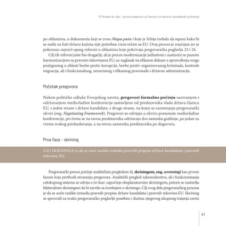 35 Koraka do cilja – proces pregovora za članstvo na iskustvu dosadašnjih proširenja
41
po oblastima, u dokumentu koji se zvao Mapa puta i koje je Srbija trebalo da ispuni kako bi
se našla na listi država kojima nije potreban vizni režim sa EU. Ovaj proces je značajan jer je
pokrenuo najveći opseg reformi u oblastima koje pokrivaju pregovaračka poglavlja 23 i 24.
Cilj tih reformi jeste bio drugačiji, ali je proces modernizacije jedinstven i nastaviće se punom
harmonizacijom sa pravnim tekovinama EU, uz naglasak na efikasne dokaze o sprovođenju svega
postignutog u oblasti borbe protiv korupcije, borbe protiv organizovanog kriminala, kontrole
migracija, ali i funkcionalnog, nezavisnog i efikasnog pravosuđa i državne administracije.
Početak pregovora
Nakon političke odluke Evropskog saveta, pregovori formalno počinju sazivanjem i
održavanjem međuvladine konferencije sastavljene od predstavnika vlada država članica
EU, s jedne strane i države kandidata, s druge strane, na kojoj se razmenjuju pregovarački
okviri (eng. Negotiating Framework). Pregovori se odvijaju u okviru pomenute međuvladine
konferencije, pri čemu se na nivou predstavnika održavaju dva sastanka godišnje, po jedan za
vreme svakog predsedavanja, a na nivou zamenika predstavnika po dogovoru.
Prva faza - skrining
Pregovarački proces počinje analitičkim pregledom (tj. skriningom, eng. screening) kao prvom
fazom koja prethodi otvaranju pregovora. Analitički pregled zakonodavstva, ali i funkcionisanja
celokupnog sistema se odvija u tri faze: započinje eksplanatornim skriningom, potom se nastavlja
bilateralnim skriningom da bi završio sa izveštajem o skriningu. Cilj ovog dela pregovaračkog procesa
je da se uoče razlike između pravnih propisa države kandidata i pravnih tekovina EU. Skrining
se sprovodi za svako pregovaračko poglavlje posebno i dužina njegovog ukupnog trajanja zavisi
CILJ SKRININGA je da se uoče razlike između pravnih propisa države kandidata i pravnih
tekovina EU.
 
