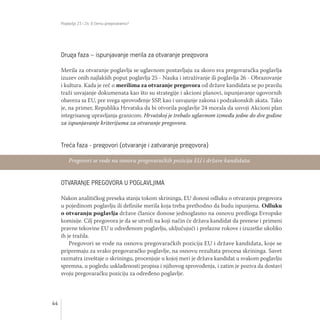 Poglavlja 23 i 24: O čemu pregovaramo?
44
Druga faza – ispunjavanje merila za otvaranje pregovora
Merila za otvaranje poglavlja se uglavnom postavljaju za skoro sva pregovaračka poglavlja
izuzev onih najlakših poput poglavlja 25 - Nauka i istraživanje ili poglavlja 26 - Obrazovanje
i kultura. Kada je reč o merilima za otvaranje pregovora od države kandidata se po pravilu
traži usvajanje dokumenata kao što su strategije i akcioni planovi, ispunjavanje ugovornih
obaveza sa EU, pre svega sprovođenje SSP, kao i usvajanje zakona i podzakonskih akata. Tako
je, na primer, Republika Hrvatska da bi otvorila poglavlje 24 morala da usvoji Akcioni plan
integrisanog upravljanja granicom. Hrvatskoj je trebalo uglavnom između jedne do dve godine
za ispunjavanje kriterijuma za otvaranje pregovora.
Treća faza - pregovori (otvaranje i zatvaranje pregovora)
OTVARANJE PREGOVORA U POGLAVLJIMA
Nakon analitičkog preseka stanja tokom skrininga, EU donosi odluku o otvaranju pregovora
u pojedinom poglavlju ili definiše merila koja treba prethodno da budu ispunjena. Odluku
o otvaranju poglavlja države članice donose jednoglasno na osnovu predloga Evropske
komisije. Cilj pregovora je da se utvrdi na koji način će država kandidat da prenese i primeni
pravne tekovine EU u određenom poglavlju, uključujući i prelazne rokove i izuzetke ukoliko
ih je tražila.
Pregovori se vode na osnovu pregovaračkih pozicija EU i države kandidata, koje se
pripremaju za svako pregovaračko poglavlje, na osnovu rezultata procesa skrininga. Savet
razmatra izveštaje o skriningu, procenjuje u kojoj meri je država kandidat u svakom poglavlju
spremna, u pogledu usklađenosti propisa i njihovog sprovođenja, i zatim je poziva da dostavi
svoju pregovaračku poziciju za određeno poglavlje.
Pregovori se vode na osnovu pregovaračkih pozicija EU i države kandidata.
 