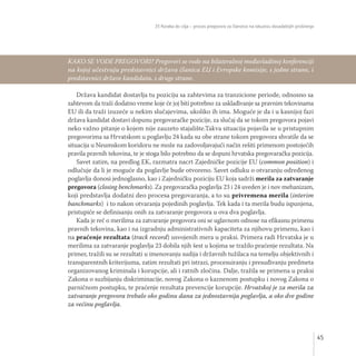 35 Koraka do cilja – proces pregovora za članstvo na iskustvu dosadašnjih proširenja
45
Država kandidat dostavlja tu poziciju sa zahtevima za tranzicione periode, odnosno sa
zahtevom da traži dodatno vreme koje će joj biti potrebno za usklađivanje sa pravnim tekovinama
EU ili da traži izuzeće u nekim slučajevima, ukoliko ih ima. Moguće je da i u kasnijoj fazi
država kandidat dostavi dopunu pregovaračke pozicije, za slučaj da se tokom pregovora pojavi
neko važno pitanje o kojem nije zauzeto stajalište.Takva situacija pojavila se u pristupnim
pregovorima sa Hrvatskom u poglavlju 24 kada su obe strane tokom pregovora shvatile da se
situacija u Neumskom koridoru ne može na zadovoljavajući način rešiti primenom postojećih
pravila pravnih tekovina, te je stoga bilo potrebno da se dopuni hrvatska pregovaračka pozicija.
Savet zatim, na predlog EK, razmatra nacrt Zajedničke pozicije EU (common position) i
odlučuje da li je moguće da poglavlje bude otvoreno. Savet odluku o otvaranju određenog
poglavlja donosi jednoglasno, kao i Zajedničku poziciju EU koja sadrži merila za zatvaranje
pregovora (closing benchmarks). Za pregovaračka poglavlja 23 i 24 uveden je i nov mehanizam,
koji predstavlja dodatni deo procesa pregovaranja, a to su privremena merila (interim
banchmarks) i to nakon otvaranja pojedinih poglavlja. Tek kada i ta merila budu ispunjena,
pristupiće se definisanju onih za zatvaranje pregovora u ova dva poglavlja.
Kada je reč o merilima za zatvaranje pregovora oni se uglavnom odnose na efikasnu primenu
pravnih tekovina, kao i na izgradnju administrativnih kapaciteta za njihovu primenu, kao i
na praćenje rezultata (track record) usvojenih mera u praksi. Primera radi Hrvatska je u
merilima za zatvaranje poglavlja 23 dobila njih šest u kojima se tražilo praćenje rezultata. Na
primer, tražili su se rezultati u imenovanju sudija i državnih tužilaca na temelju objektivnih i
transparentnih kriterijuma, zatim rezultati pri istrazi, procesuiranju i presuđivanju predmeta
organizovanog kriminala i korupcije, ali i ratnih zločina. Dalje, tražila se primena u praksi
Zakona o suzbijanju diskriminacije, novog Zakona o kaznenom postupku i novog Zakona o
parničnom postupku, te praćenje rezultata prevencije korupcije. Hrvatskoj je za merila za
zatvaranje pregovora trebalo oko godinu dana za jednostavnija poglavlja, a oko dve godine
za većinu poglavlja.
KAKO SE VODE PREGOVORI? Pregovori se vode na bilateralnoj međuvladinoj konferenciji
na kojoj učestvuju predstavnici država članica EU i Evropske komisije, s jedne strane, i
predstavnici države kandidata, s druge strane.
 