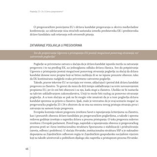 Poglavlja 23 i 24: O čemu pregovaramo?
46
O pregovaračkim pozicijama EU i država kandidat pregovaraju u okviru međuvladine
konferencije, uz održavanje niza stručnih sastanaka između predstavnika EK i predstavnika
države kandidata radi rešavanja svih otvorenih pitanja.
ZATVARANJE POGLAVLJA U PREGOVORIMA
Poglavlje se privremeno zatvara u slučaju da je država kandidat ispunila merila za zatvaranje
pregovora i to na predlog EK, uz jednoglasnu odluku država članica. Sve do potpisivanja
Ugovora o pristupanju postoji mogućnost ponovnog otvaranja poglavlja za slučaj da država
kandidat donese nove propise koji se bitno razlikuju ili se ne ispune preuzete obaveze, tako
da EK kontinuirano nadgleda svako privremeno zatvoreno poglavlje.
Takođe, pravne tekovine EU se razvijaju sve vreme, uključujući i period dok država kandidat
pregovora za članstvo. To govori da mora da drži tempo usklađivanja i sa svim novousvojenim
propisima EU, jer će oni biti obavezni i za nju, kada stupi u članstvo. Ukoliko ne bi nastavila
sa takvim usklađivanjem zakonodavstva, Uniji to može biti razlog za ponovno otvaranje
poglavlja. A u tom slučaju se pak ne bi moglo više smatrati da je u tom poglavlju država
kandidat spremna za prijem u članstvo. Ipak, malo je verovatno da je ovaj scenario moguć za
pregovaračka poglavlja 23 i 24 s obzirom da se ona na osnovu novog pristupa otvaraju prva i
zatvaraju na samom kraju pregovora.
Evropska komisija tokom pregovora izveštava Savet o ispunjavanju kriterijuma za članstvo,
kao i preuzetih obaveza države kandidata po pregovaračkim poglavljima, a takođe i sprema
redovne godišnje izveštaje o napretku država u procesu pristupanja. O toku pregovora redovno
izveštava i Evropski parlament. Pored toga, napredak u ispunjavanju obaveza iz pregovaračkog
procesa prati se i kroz institucionalnu strukturu Sporazuma o stabilizaciji i pridruživanju
(saveta, odbora i podobora). U slučaju Hrvatske, institucionalna struktura SSP-a je naknadno
dopunjena sa Zajedničkim odborom regija te Zajedničkim gospodarsko socijalnim vijećem
koji su takođe učestvovali u političkom dijalogu oko napretka u pristupnom procesu Hrvatske.
Sve do potpisivanja Ugovora o pristupanju EU postoji mogućnost ponovnog otvaranja već
zatvorenih poglavlja!
 