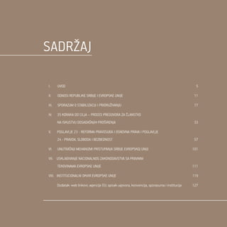 3
SadrŽaj
I. UVOD	 5
II. ODNOSI REPUBLIKE SRBIJE I EVROPSKE UNIJE	 11
III. SPORAZUM O STABILIZACIJI I PRIDRUŽIVANJU	 17
IV. 35 KORAKA DO CILJA – PROCES PREGOVORA ZA ČLANSTVO
NA ISKUSTVU DOSADAŠNJIH PROŠIRENJA	 33
V. POGLAVLJE 23 - REFORMA PRAVOSUĐA I OSNOVNA PRAVA I POGLAVLJE
24 - PRAVDA, SLOBODA I BEZBEDNOST	 57
VI. UNUTRAŠNJI MEHANIZMI PRISTUPANJA SRBIJE EVROPSKOJ UNIJI	 101
VII. USKLAĐIVANJE NACIONALNOG ZAKONODAVSTVA SA PRAVNIM
TEKOVINAMA EVROPSKE UNIJE	 111
VIII. INSTITUCIONALNI OKVIR EVROPSKE UNIJE	 119
Dodatak: web linkovi; agencije EU; spisak ugovora, konvencija, sporazuma i institucija	 127
 