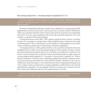 Poglavlja 23 i 24: O čemu pregovaramo?
50
Novi pristup pregovorima – otvaranje pregovora poglavljima 23 i 24
Na iskustvu dosadašnjih proširenja Evropska unija je zaključila da je značaj pregovaračkih
poglavlja koja se odnose na pravosuđe i osnovna prava, kao i na pravdu, slobodu i bezbednost,
veliki i da je potrebno da buduće države članice budu spremne da postanu deo zajedničkog
sistema EU. To je pre svega neophodno radi ostvarivanja unutrašnje sigurnosti u EU, ali je
značajno i za građane država koje pristupaju.
U proširenjima koja su bila 2004. i 2007. godine, prijemom država istočne i centralne
Evrope u EU, ova pitanja su se pregovarala u jednom poglavlju koje je nosilo naziv Pravosuđe
i unutrašnji poslovi. Tek je u toku pregovora sa Hrvatskom ova oblast podeljena na dve celine
i tačno su definisana pitanja koja se razmatraju po određenim poglavljima.
U Strategiji proširenja za 2012. godinu utvrđeno je da je potrebno da budućim državama
kandidatima, koje se nalaze u procesu pristupnih pregovora, bude ostavljeno dovoljno vremena
da pokažu stepen primene pravnih tekovina, ali i standarda u ovim oblastima. Na primeru Crne
Gore se ovaj novi pristup vidi na način da se nakon otpočinjanja pregovora najpre razgovara
na temu pregovaračkih poglavlja 23 - Pravosuđe i osnovna prava i poglavlja 24 - Pravda,
sloboda i bezbednost. Preciznije, proces analitičkog pregleda zakonodavstva otpočinje upravo
sa prezentovanjem pravnih tekovina u ovim oblastima.Takođe, određeno je i da se proces
usklađivanja i primene propisa u ovim oblastima prati tokom celog pregovaračkog procesa
i da je moguće zastati sa pregovorima u drugim poglavljima, ukoliko država nije ostvarila
zadovoljavajući napredak u ova dva poglavlja. Osim što se otvaraju prva, očekuje se da ona
tek na kraju budu zaključena, kako bi se tok pregovora pratio sve vreme.
Osim što se poglavlja 23 i 24 otvaraju prva, očekuje se da budu i poslednja zatvorena,
kako bi se tok pregovora pratio sve vreme, te kako bi se mogla pratiti primena sprovedenih
reformi u praksi!
Osnovni postulat pregovora da ništa nije završeno dok sve nije dogovoreno predstavlja
maksimu na osnovu koje je moguće privremeno zatvoriti pojedina poglavlja.
 