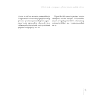 35 Koraka do cilja – proces pregovora za članstvo na iskustvu dosadašnjih proširenja
55
odnose na stečeno iskustvo i naučene lekcije
u organizaciji i koordiniranju pregovaračkog
procesa, upoznavanja s celokupnim acquis-
om s kojim nacionalno zakonodavstvo
treba uskladiti, i izrade akcionih planova za
pregovaračka poglavlja 23 i 24.
Napredak naših suseda na putu ka članstvu
u Evropskoj uniji nas ispunjava zadovoljstvom
jer jača evropsku perspektivu celokupnog
regiona i približava nas evropskoj porodici
nacija.
 