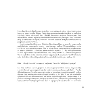 59
Evropska unija je stavila u fokus pregovaračkog procesa poglavlja koja se odnose na pravosuđe
i osnovna prava i pravdu, slobodu i bezbednost jer su to pitanja i oblasti koje su građanima
najvažnije. Suština svih pravnih akata i planskih dokumenata je upravo vladavina prava. Ona
se obezbeđuje tako što se poštuju temeljne vrednosti na kojima je Evropska unija formirana.
Stoga je važno da takav stepen poštovanja osnovnih vrednosti dostignu i države kandidati
pre prijema u članstvo Unije.
S obzirom da oblasti koje ćemo detaljnije objasniti, a sadržane su u ova dva pregovaračka
poglavlja, imaju prekogranični karakter i utiču i na prava građana EU, to znači i da sva merila
moraju biti u potpunosti ispunjena. Tako na primer, borba protiv organizovanog kriminala
ne staje na granicama EU ili Srbije, kao ni kontrola migracija ka Uniji jer ta pitanja treba
da budu regulisana na adekvatan način i u našoj zemlji kako bi i EU zaštitila svoje granice.
U ovim poglavljima postoji niz sličnih primera koji pokazuju da je dostizanje visokih kriterijuma
nešto što će doneti dobrobit građanima Srbije, ali takođe i zaštiti prava građana EU.
Kako i zašto je došlo do razdvajanja poglavalja 24 na dva odvojena poglavlja?
Kao što je istaknuto u uvodu, poglavlje 23 je novo u pregovaračkom procesu. Njegov sadržaj
u prethodnim krugovima proširenja EU bio je razmatran u okviru poglavlja 24 - Pravda,
sloboda i sigurnost. No, kako su pravne tekovine na području pravosuđa i unutrašnjih poslova
ubrzano rasla pojavila se potreba podele tog poglavlja na dva dela. To nije bilo nimalo lako
sprovesti budući da se brojne teme iz ove oblasti međusobno prepliću. Pretpostavka je da je
podela načinjena po kriterijumu postojanja pravnih tekovina, odnosno dela gde one ne postoje
već su definisane najboljim praksama. Tako su u poglavlje 24 u načelu ušle one tekovine u
 