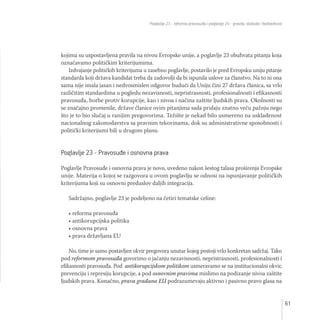 Poglavlje 23 - reforma pravosuđa i poglavlje 24 - pravda, sloboda i bezbednost
61
kojima su uspostavljena pravila na nivou Evropske unije, a poglavlje 23 obuhvata pitanja koja
označavamo političkim kriterijumima.
Izdvajanje političkih kriterijuma u zasebno poglavlje, postavilo je pred Evropsku uniju pitanje
standarda koji država kandidat treba da zadovolji da bi ispunila uslove za članstvo. Na to ni ona
sama nije imala jasan i nedvosmislen odgovor budući da Uniju čini 27 država članica, sa vrlo
različitim standardima u pogledu nezavisnosti, nepristrasnosti, profesionalnosti i efikasnosti
pravosuđa, borbe protiv korupcije, kao i nivoa i načina zaštite ljudskih prava. Okolnosti su
se značajno promenile, države članice ovim pitanjima sada pridaju znatno veću pažnju nego
što je to bio slučaj u ranijim pregovorima. Težište je nekad bilo usmereno na usklađenost
nacionalnog zakonodavstva sa pravnim tekovinama, dok su administrativne sposobnosti i
politički kriterijumi bili u drugom planu.
Poglavlje 23 - Pravosuđe i osnovna prava
Poglavlje Pravosuđe i osnovna prava je novo, uvedeno nakon šestog talasa proširenja Evropske
unije. Materija o kojoj se razgovora u ovom poglavlju se odnosi na ispunjavanje političkih
kriterijuma koji su osnovni preduslov daljih integracija.
Sadržajno, poglavlje 23 je podeljeno na četiri tematske celine:
• reforma pravosuđa
• antikorupcijska politika
• osnovna prava
• prava državljana EU
No, time je samo postavljen okvir pregovora unutar kojeg postoji vrlo konkretan sadržaj. Tako
pod reformom pravosuđa govorimo o jačanju nezavisnosti, nepristrasnosti, profesionalnosti i
efikasnosti pravosuđa. Pod antikorupcijskom politikom usmeravamo se na institucionalni okvir,
prevenciju i represiju korupcije, a pod osnovnim pravima mislimo na podizanje nivoa zaštite
ljudskih prava. Konačno, prava građana EU podrazumevaju aktivno i pasivno pravo glasa na
 