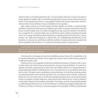 Poglavlja 23 i 24: O čemu pregovaramo?
62
izborima kako za Evropski parlament tako i na nacionalnim izborima, te pravo konzularne
zaštite građana Evropske unije i u onim državama gde država članica nema vlastitu konzularnu
službu. Kroz ispunjavanje uslova iz ovog poglavlja Srbija treba da sprovede brojne reforme i
aktivnosti koje imaju direktan uticaj na svakodnevni život građana.
Ipak, malo je propisa na nivou Evropske unije koji regulišu ovu oblast, i u najvećem delu
ostavljeno je državama članicama da na najbolji način urede ova pitanja i da poštuju standarde
koji su temelj Evropske unije. Za razliku od poglavlja 24, gde su pravne tekovine vrlo obimne,
ona u poglavlju 23 u najvećem delu nisu na jedinstven način uređene propisima Evropske
unije, već se sastoje od međunarodnih dokumenata i najboljih praksi (konvencija UN-a, Saveta
Evrope, i dr.), dakle obavezujućeg ali u velikom delu i tzv. mekanih pravnih tekovina. U tom
kontekstu, vremenom su počele da se definišu najbolje evropske prakse kao standard koji
država kandidat treba da ostvari. To je dovelo do novog momenta u pregovorima.
S obzirom da je cilj pregovora da država kadidat postane članica EU, neophodno je da
se izgradi međusobno poverenje i da se osigura da će posle sistem funkcionisati, poštujući
vrednosti Evropske unije.
Činjenica da su ovim poglavljem obuhvaćeni politički kriterijumi za članstvo, dok se samo
u malom delu radi o harmonizaciji zakonodavstva, čini ga izrazito političkim. To znači da na
uspešan završetak u pregovorima ne utiču samo sprovedene reforme već i druge okolnosti iz
šireg političkog konteksta. Najbolji primer za to su paralele koje su se povlačile sa državama
koje su ušle u Evropsku uniju u poslednjem talasu proširenja, te strah od ponavljanja grešaka
iz prethodnog iskustva. Bio taj strah opravdan ili ne, on je kreirao javno mnjenje u državama
članicama te je posredno uticao na dinamiku pregovaračkog procesa. Iz takvog konteksta
nastale su sintagme o potrebi osiguranja „nepovratnosti reformskih procesa“ za koje je praktično
veoma teško osigurati nedvosmislene pokazatelje. Pored toga, taj strah od ponavljanja grešaka
iz prethodnog proširenja doveo je do formalizacije i usložnjavanja pregovaračkog procesa.
Uvedena su merila za otvaranje i zatvaranje pregovora te postupak verifikacije ispunjavanja
U sprovođenju reformi država kandidat mora da se upozna s funkcionisanjem i iskustvima
država članica kako bi izabrala model koji će zadovoljiti njene građane, ali ujedno i koji će
biti uverljiv državama članicama.
 