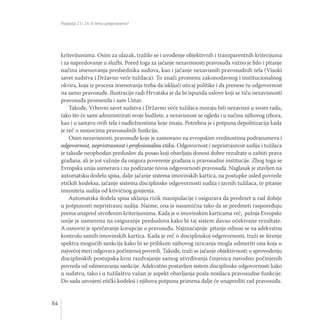 Poglavlja 23 i 24: O čemu pregovaramo?
64
kriterijumima. Osim za ulazak, tražilo se i uvođenje objektivnih i transparentnih kriterijuma
i za napredovanje u službi. Pored toga za jačanje nezavisnosti pravosuđa važno je bilo i pitanje
načina imenovanja predsednika sudova, kao i jačanje nezavisnih pravosudnih tela (Visoki
savet sudstva i Državno veće tužilaca). To znači promenu zakonodavnog i institucionalnog
okvira, koja iz procesa imenovanja treba da isključi uticaj politike i da prenese tu odgovornost
na samo pravosuđe. Ilustracije radi Hrvatska je da bi ispunila uslove koji se tiču nezavisnosti
pravosuđa promenila i sam Ustav.
Takođe, Vrhovni savet sudstva i Državno veće tužilaca moraju biti nezavisni u svom radu,
tako što će sami administrirati svoje budžete, a nezavisnost se ogleda i u načinu njihovog izbora,
kao i u sastavu ovih tela i nadležnostima koje imaju. Potrebna je i potpuna depolitizacija kada
je reč o nosiocima pravosudnih funkcija.
Osim nezavisnosti, pravosuđe koje je zasnovano na evropskim vrednostima podrazumeva i
odgovornost, nepristrasnost i profesionalnu etiku. Odgovornost i nepristrasnost sudija i tužilaca
je takođe neophodan preduslov da posao koji obavljaju donosi dobre rezultate u zaštiti prava
građana, ali je još važnije da osigura poverenje građana u pravosudne institucije. Zbog toga se
Evropska unija usmerava i na podizanje nivoa odgovornosti pravosuđa. Naglasak je stavljen na
automatsku dodelu spisa, dalje jačanje sistema imovinskih kartica, na postupke usled povrede
etičkih kodeksa, jačanje sistema disciplinske odgovornosti sudija i javnih tužilaca, te pitanje
imuniteta sudija od krivičnog gonjenja.
Automatska dodela spisa uklanja rizik manipulacije i osigurava da predmet u rad dobije
u potpunosti nepristrasni sudija. Naime, ona je nasumična tako da se predmeti raspoređuju
prema unapred utvrđenim kriterijumima. Kada je o imovinskim karticama reč, pažnja Evropske
unije je usmerena na osiguranje preduslova kako bi taj sistem davao očekivane rezultate.
A osnovni je sprečavanje korupcije u pravosuđu. Najznačajnije pitanje odnosi se na adekvatnu
kontrolu samih imovinskih kartica. Kada je reč o disciplinskoj odgovornosti, traži se širenje
spektra mogućih sankcija kako bi se prilikom njihovog izricanja mogla odmeriti ona koja u
najvećoj meri odgovara počinjenoj povredi. Takođe, traži se jačanje objektivnosti u sprovođenju
disciplinskih postupaka kroz razdvajanje samog utvrđivanja činjenica navodno počinjenih
povreda od odmeravanja sankcije. Adekvatno postavljen sistem disciplinske odgovornosti kako
u sudstvu, tako i u tužilaštvu važan je aspekt obavljanja posla nosilaca pravosudne funkcije.
Do sada usvojeni etički kodeksi i njihova potpuna primena dalje će unaprediti rad pravosuđa.
 