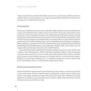 Poglavlja 23 i 24: O čemu pregovaramo?
66
Pitanje imuniteta pravosudnih dužnosnika povezano je sa percepcijom njihove preterane
zaštite u odnosu na ostale građane, te se stoga traži ograničavanje imuniteta na funkciju koju
obavljaju (na tzv. funkcionalni imunitet).
Profesionalnost
Nezavisnost i nepristrasnost same po sebi su nedovoljne ukoliko nedostaje stručnost i profesionalnost
nosilaca pravosudnih funkcija. Sudije i tužioci moraju dobro da poznaju zakonodavstvo koje
primenjuju. Upravo zbog toga je Evropska unija veliku pažnju posvetila jačanju sistema stručnog
usavršavanja i jačanja profesionalnosti u pravosuđu. Traži se uspostavljanje nezavisne pravosudne
institucije koja ima osigurana finansijska sredstva i potrebne kadrove za sprovođenje programa
usavršavanja. Osim institucionalnog jačanja, traži se unapređenje obrazovnih planova i programa.
Dakle, potrebno je uspostaviti Pravosudnu akademiju koja će biti sposobna da pruži inicijalnu
obuku budućih pravosudnih kadrova, osposobljavanje za buduće sudije i javne tužioce, kao i da
osigura stalno usavršavanje svih nosilaca pravosudnih funkcija.
Osnivanjem Pravosudne akademije kao insitucije zadužene za početnu i trajnu obuku sudija
i tužilaca u svim oblastima prava, Srbija je ispunila prvi preduslov. Njihovo trajno usavršavanje
o pravnim tekovinama EU je važno, jer kada naša zemlja postane država članica određeni
pravni propisi će imati direktnu primenu, pa ih moraju znati kao i nacionalni pravni sistem.
Sudije će se za prethodno mišljenje moći, a u određenim slučajevima i morati, obratiti Sudu
EU u Luksemburgu, zašta će im biti potrebna odgovarajuća obuka.
Efikasnost pravosudnog sistema
Jačanje nezavisnosti, nepristrasnosti i profesionalnosti od neprocenjive su važnosti za poverenje
u pravosudni sistem, ali čini se ipak da njegova neefikasnost uzrokuje najveće nepoverenje
građana u pravosuđe. Pravda koja je spora često nije pravda. Pored toga, neefikasno pravosuđe
negativno se odražava na privredne aktivnosti u društvu, odbija strane investicije te dovodi
do usporavanja razvoja društva u celini.
 