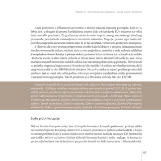 Poglavlje 23 - reforma pravosuđa i poglavlje 24 - pravda, sloboda i bezbednost
67
Kada govorimo o efikasnosti govorimo o dužini trajanja sudskog postupka, koji je i u
Srbiji kao i u drugim državama kandidatima znatno duži od standarda EU s obzirom na veliki
broj zaostalih predmeta. Za građane je važno da osim nepristrasnog, nezavisnog i stručnog
pravosuđa, pravda bude zadovoljena u razumnim rokovima. Stoga je, pravne sigurnosti radi,
potrebno napraviti adekvatan sistem kako bi se taj zaostatak vremenom postepeno smanjivao.
S obzirom da je nov pristup pregovorima uveden kako bi države u procesu pristupanja imale
dovoljno vremena da prikažu rezultate rada u ovim poglavljima, statistika o radu sudova i tužilaštva
je neophodan element kada je u pitanju dokaz o primeni. Jedan od uslova je i racionalizacija sudske
i tužilačke mreže. S istim ciljem treba da se razvije jasan sistem alternativnih sankcija, kao i da se
značajno unapredi izvršavanje sudskih odluka, kao najvažnijeg dela sudskog postupka. Primera radi
na početku pregovaračkog procesa u Hrvatskoj je bilo otprilike 1,6 miliona nerešenih predmeta, da bi
pregovori završili na oko 800 000 takvih slučajeva. No, za Hrvatsku su najveći problem predstavljali
predmeti koji su trajali više od tri godine, a što se po evropskim standardima smatra prekomernim
trajanjem sudskog postupka. Takvih predmeta je u Hrvatskoj na kraju bilo oko 120 000.
Borba protiv korupcije
Države članice Evropske unije, kao i Evropska komisija i Evropski parlament, pridaju veliku
važnost borbi protiv korupcije. Motivi EU, u osnovi, proizilaze iz njihove odlučnosti da u Uniju
ne unesu problem koji će nakon ulaska nove članice morati sami da rešavaju. EU predstavlja
zajedničko tržište na kojem vladaju slobode kretanja kapitala, roba i usluga. A korupcija
predstavlja barijeru tim slobodama i po pravilu dovodi do diskriminacije u tržišnoj utakmici.
Osnovni strateški okvir za ostvarivanje ovih ciljeva je Nacionalna strategija za reformu
pravosuđa. U Srbiji je urađena strategija reforme pravosuđa za period 2013-2018. godine koja
sadrži osnovne postulate i ciljeve procesa kao i akcioni plan za njihovo ostvarivanje. Najvažniji
delovi zakonodavstva Srbije kojim je regulisan sistem pravosuđa u Srbiji čine Ustav, Zakon o
Visokom savetu sudstva, Zakon o Državnom veću tužilaca, Zakon o sedištima i područjima
sudova i javnih tužilaštava, Zakon o sudijama, Zakon o javnim tužiocima, Zakon o Pravosudnoj
akademiji, Zakon o parničnom postupku, Zakonik o krivičnom postupku, Krivični zakonik.
 