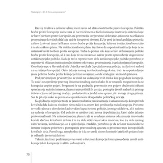 Poglavlja 23 i 24: O čemu pregovaramo?
70
Razvoj društva u celini u velikoj meri zavisi od efikasnosti borbe protiv korupcije. Politika
borbe protiv korupcije usmerena je na tri elementa: funkcionisanje institucija sistema koje
se bave borbom protiv korupcije, na prevenciju i represivno delovanje, odnosno na efikasno
procesuiranje krivičnih dela koja sadrže koruptivni element. EU je pred državu kandidata postavila
zahtev da stvori jasan i efikasan sistem borbe protiv korupcije, kako na institucionalnom tako
i na strateškom planu. Na institucionalnom planu tražilo se da uspostavi institucije koje će se
sistemski baviti borbom protiv korupcije. Treba da postoji telo koje se bavi definisanjem politike
borbe protiv korupcije, ali i ono koje će na nezavisan način pratiti sprovođenje dogovorene
antikorupcijske politike. Kada je reč o represivnom delu antikorupcijske politike potrebno je
uspostaviti efikasan institucionalni sistem otkrivanja, procesuiranja i sankcionisanja korupcije.
Ono što je npr. u Hrvatskoj bila Uskočka vertikala (specijalizovana policija, tužilaštvo i sudovi
za suzbijanje korupcije). Osim jačanje samog institucionalnog okvira, traži se uspostavljanje
jasne politike borbe protiv korupcije kroz usvajanje jasnih strategija i akcionih planova.
Pod prevencijom prvenstveno se misli na uklanjanje svih rizika koji pogoduju korupciji.
To znači unapređenje pravnog i institucionalnog okvira kako bi se smanjila mogućnost da se
korupcija uopšte pojavi. Pregovori će na području prevencije ove pojave obuhvatiti oblasti
sprečavanja sukoba interesa, finansiranje političkih partija, postupke javnih nabavki i pristup
informacijama od javnog značaja, profesionalizacije državne uprave, ali i mnoga druga pitanja.
Sva ta pitanja usko su povezana s problemom zloupotrebe političkog uticaja.
Na području represije traže se jasni rezultati u procesuiranju i sankcionisanju koruptivnih
krivičnih dela kako na visokom nivou tako i na onom koji predstavlja malu korupciju. Pri tome
se vodi računa o dovoljnim kadrovskim kapacitetima policije, javnog tužilaštva, ali i sudova
za suđenja o korupcije. Od policije se ujedno traži njena depolitizacija, kao i dalje jačanje
profesionalnosti. Na zakonodavnom planu traži se uređenje sistema oduzimanja imovinske
koristi stečene krivičnim delima i to i u delu otkrivanja takve imovine, kao i u delu njenog
zamrzavanja, konfiskacije, ali i upravljanja. Nadalje, potrebno je da se kroz zakonodavne
izmene osigura prioritet u postupanju pravosudnog aparata u procesuiranju korupcijskih
krivičnih dela. Pored toga, neophodno je i da se uredi sistem kontrole krivičnih prijava koje
je odbacilo javno tužilaštvo.
Takođe, traži se i podizanje javne svesti o štetnosti korupcije kroz sprovođenje javnih anti-
korupcijskih kampanja i zaštitu uzbunjivača.
 